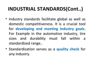 INDUSTRIAL STANDARDS(Cont..)
• Industry standards facilitate global as well as
domestic competitiveness. It is a crucial tool
for developing and meeting industry goals.
For Example in the automotive industry, tire
sizes and durability must fall within a
standardized range..
• Standardization serves as a quality check for
any industry.
 