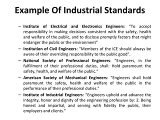 Example Of Industrial Standards
– Institute of Electrical and Electronics Engineers: “To accept
responsibility in making decisions consistent with the safety, health
and welfare of the public, and to disclose promptly factors that might
endanger the public or the environment”
– Institution of Civil Engineers: "Members of the ICE should always be
aware of their overriding responsibility to the public good”.
– National Society of Professional Engineers: "Engineers, in the
fulfillment of their professional duties, shall: Hold paramount the
safety, health, and welfare of the public.“
– American Society of Mechanical Engineers: "Engineers shall hold
paramount the safety, health and welfare of the public in the
performance of their professional duties."
– Institute of Industrial Engineers: "Engineers uphold and advance the
integrity, honor and dignity of the engineering profession by: 2. Being
honest and impartial, and serving with fidelity the public, their
employers and clients.”
 