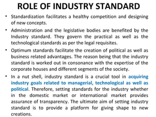 ROLE OF INDUSTRY STANDARD
• Standardization facilitates a healthy competition and designing
of new concepts.
• Administration and the legislative bodies are benefited by the
Industry standard. They govern the practical as well as the
technological standards as per the legal requisites.
• Optimum standards facilitate the creation of political as well as
business related advantages. The reason being that the industry
standard is worked out in consonance with the expertise of the
corporate houses and different segments of the society.
• In a nut shell, industry standard is a crucial tool in acquiring
industry goals related to managerial, technological as well as
political. Therefore, setting standards for the industry whether
in the domestic market or international market provides
assurance of transparency. The ultimate aim of setting industry
standard is to provide a platform for giving shape to new
creations.
 
