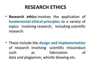 RESEARCH ETHICS
• Research ethics involves the application of
fundamental ethical principles to a variety of
topics involving research, including scientific
research.
• These include the design and implementation
of research involving scientific misconduct
such as fabrication of
data and plagiarism, whistle blowing etc.
 