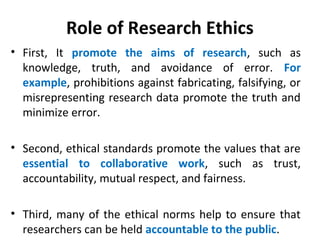 Role of Research Ethics
• First, It promote the aims of research, such as
knowledge, truth, and avoidance of error. For
example, prohibitions against fabricating, falsifying, or
misrepresenting research data promote the truth and
minimize error.
• Second, ethical standards promote the values that are
essential to collaborative work, such as trust,
accountability, mutual respect, and fairness.
• Third, many of the ethical norms help to ensure that
researchers can be held accountable to the public.
 