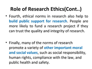 Role of Research Ethics(Cont..)
• Fourth, ethical norms in research also help to
build public support for research. People are
more likely to fund a research project if they
can trust the quality and integrity of research.
• Finally, many of the norms of research
promote a variety of other important moral
and social values, such as social responsibility,
human rights, compliance with the law, and
public health and safety.
 