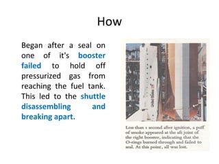 How
Began after a seal on
one of it's booster
failed to hold off
pressurized gas from
reaching the fuel tank.
This led to the shuttle
disassembling and
breaking apart.
 