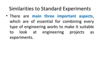 Similarities to Standard Experiments
• There are main three important aspects,
which are of essential for combining every
type of engineering works to make it suitable
to look at engineering projects as
experiments.
 