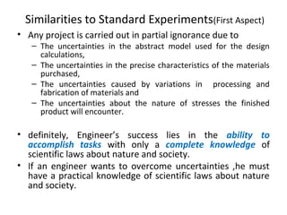 Similarities to Standard Experiments(First Aspect)
• Any project is carried out in partial ignorance due to
– The uncertainties in the abstract model used for the design
calculations,
– The uncertainties in the precise characteristics of the materials
purchased,
– The uncertainties caused by variations in processing and
fabrication of materials and
– The uncertainties about the nature of stresses the finished
product will encounter.
• definitely, Engineer’s success lies in the ability to
accomplish tasks with only a complete knowledge of
scientific laws about nature and society.
• If an engineer wants to overcome uncertainties ,he must
have a practical knowledge of scientific laws about nature
and society.
 