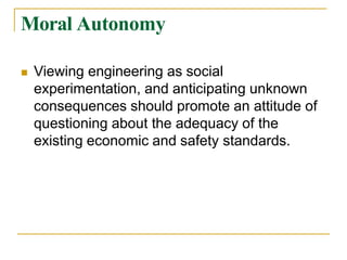 Moral Autonomy
 Viewing engineering as social
experimentation, and anticipating unknown
consequences should promote an attitude of
questioning about the adequacy of the
existing economic and safety standards.
 
