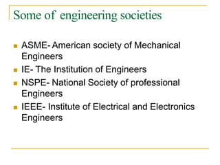 Some of engineering societies
 ASME- American society of Mechanical
Engineers
 IE- The Institution of Engineers
 NSPE- National Society of professional
Engineers
 IEEE- Institute of Electrical and Electronics
Engineers
 