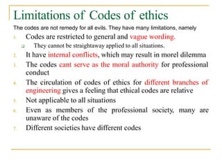 Limitations of Codes of ethics
The codes are not remedy for all evils. They have many limitations, namely
1. Codes are restricted to general and vague wording.
 They cannot be straightaway applied to all situations.
2. It have internal conflicts, which may result in morel dilemma
3. The codes cant serve as the moral authority for professional
conduct
4. The circulation of codes of ethics for different branches of
engineering gives a feeling that ethical codes are relative
5. Not applicable to all situations
6. Even as members of the professional society, many are
unaware of the codes
7. Different societies have different codes
 