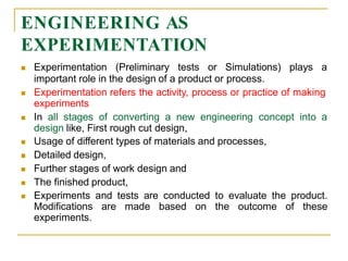 ENGINEERING AS
EXPERIMENTATION
 Experimentation (Preliminary tests or Simulations) plays a
important role in the design of a product or process.
 Experimentation refers the activity, process or practice of making
experiments
 In all stages of converting a new engineering concept into a
design like, First rough cut design,
 Usage of different types of materials and processes,
 Detailed design,
 Further stages of work design and
 The finished product,
 Experiments and tests are conducted to evaluate the product.
Modifications are made based on the outcome of these
experiments.
 