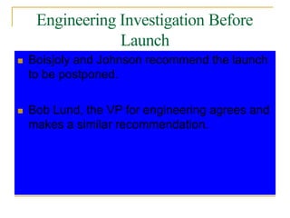 Engineering Investigation Before
Launch
 Boisjoly and Johnson recommend the launch
to be postponed.
 Bob Lund, the VP for engineering agrees and
makes a similar recommendation.
 