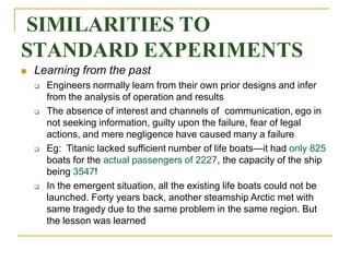 SIMILARITIES TO
STANDARD EXPERIMENTS
 Learning from the past
 Engineers normally learn from their own prior designs and infer
from the analysis of operation and results
 The absence of interest and channels of communication, ego in
not seeking information, guilty upon the failure, fear of legal
actions, and mere negligence have caused many a failure
 Eg: Titanic lacked sufficient number of life boats—it had only 825
boats for the actual passengers of 2227, the capacity of the ship
being 3547!
 In the emergent situation, all the existing life boats could not be
launched. Forty years back, another steamship Arctic met with
same tragedy due to the same problem in the same region. But
the lesson was learned
 