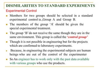 Experimental Control
 Members for two groups should be selected in a standard
experimental control ie.,Group A and Group B.
 The members of the group ‘A
’ should be given the
special experimental treatment.
 The group ‘B’do not receive the same though they are in the
same environment. This group is called the ‘control group’
 Though it is not possible in engineering but for the projects
which are confirmed to laboratory experiments.
 Because, in engineering the experimental subjects are human
beings who are out of the control of the experimenter
 SoAn engineer has to work only with the past data available
with various groups who use the products.
DISIMILARITIES TO STANDARD EXPERIMENTS
 