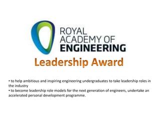 • to help ambitious and inspiring engineering undergraduates to take leadership roles in
the industry
• to become leadership role models for the next generation of engineers, undertake an
accelerated personal development programme.
 