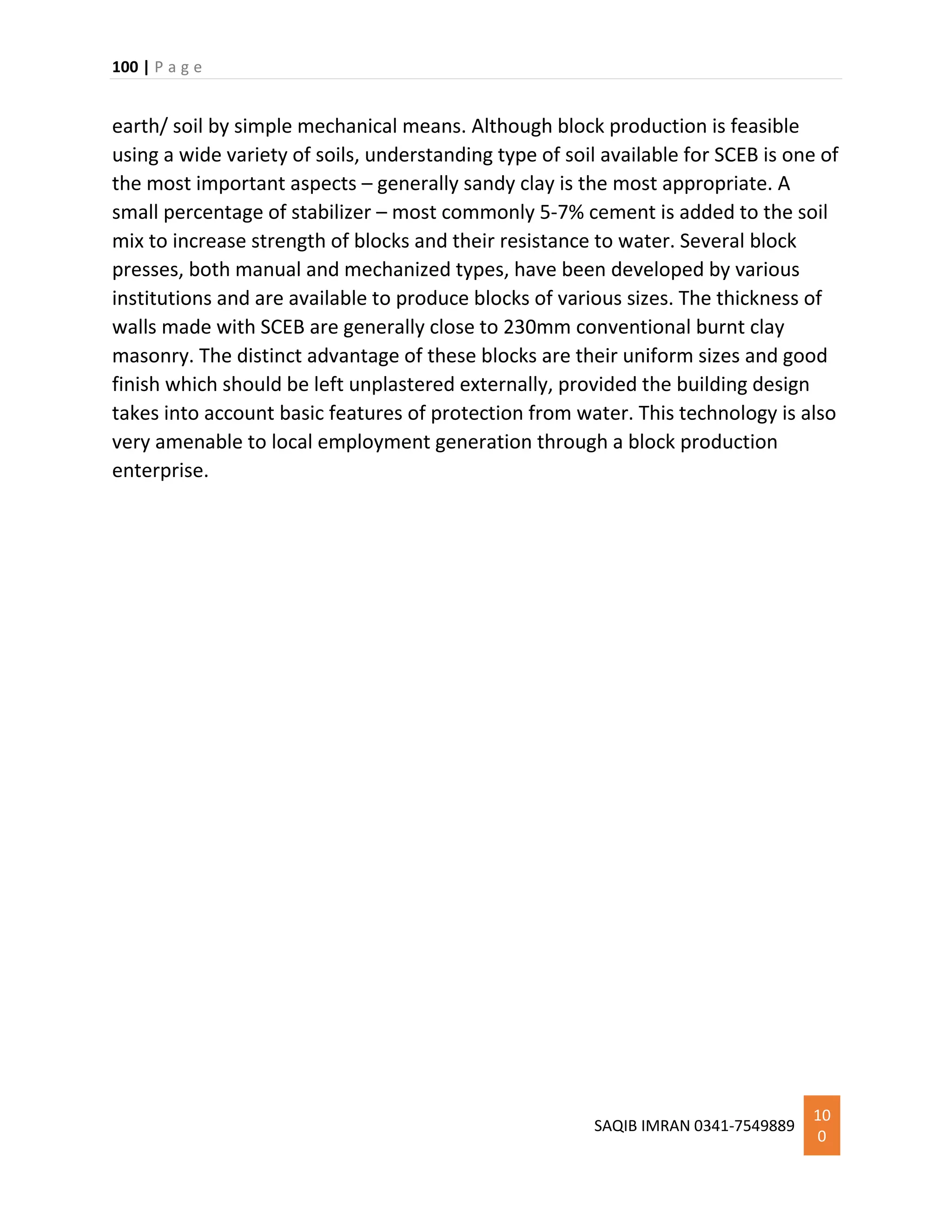 100 | P a g e
SAQIB IMRAN 0341-7549889
10
0
earth/ soil by simple mechanical means. Although block production is feasible
using a wide variety of soils, understanding type of soil available for SCEB is one of
the most important aspects – generally sandy clay is the most appropriate. A
small percentage of stabilizer – most commonly 5-7% cement is added to the soil
mix to increase strength of blocks and their resistance to water. Several block
presses, both manual and mechanized types, have been developed by various
institutions and are available to produce blocks of various sizes. The thickness of
walls made with SCEB are generally close to 230mm conventional burnt clay
masonry. The distinct advantage of these blocks are their uniform sizes and good
finish which should be left unplastered externally, provided the building design
takes into account basic features of protection from water. This technology is also
very amenable to local employment generation through a block production
enterprise.
 