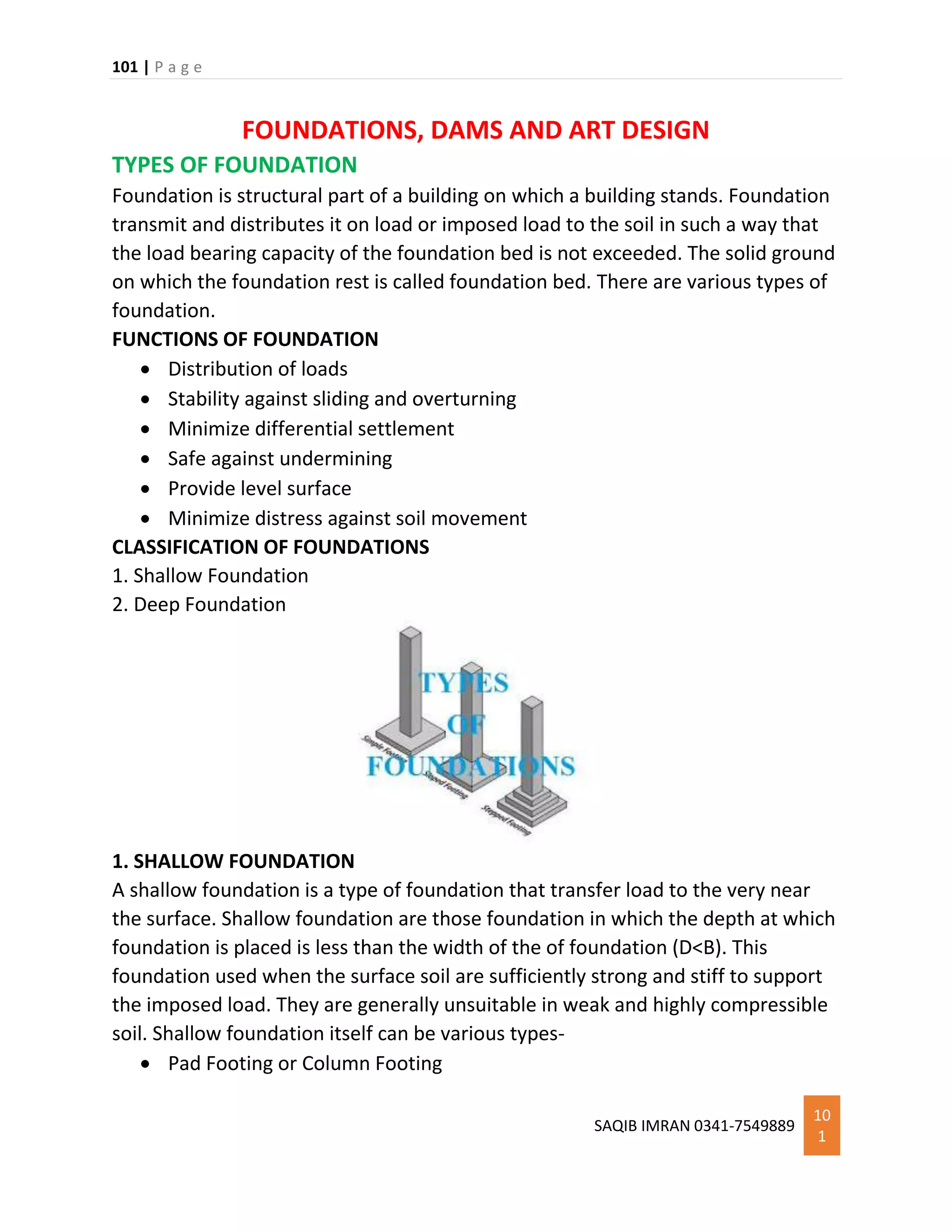 101 | P a g e
SAQIB IMRAN 0341-7549889
10
1
FOUNDATIONS, DAMS AND ART DESIGN
TYPES OF FOUNDATION
Foundation is structural part of a building on which a building stands. Foundation
transmit and distributes it on load or imposed load to the soil in such a way that
the load bearing capacity of the foundation bed is not exceeded. The solid ground
on which the foundation rest is called foundation bed. There are various types of
foundation.
FUNCTIONS OF FOUNDATION
 Distribution of loads
 Stability against sliding and overturning
 Minimize differential settlement
 Safe against undermining
 Provide level surface
 Minimize distress against soil movement
CLASSIFICATION OF FOUNDATIONS
1. Shallow Foundation
2. Deep Foundation
1. SHALLOW FOUNDATION
A shallow foundation is a type of foundation that transfer load to the very near
the surface. Shallow foundation are those foundation in which the depth at which
foundation is placed is less than the width of the of foundation (D<B). This
foundation used when the surface soil are sufficiently strong and stiff to support
the imposed load. They are generally unsuitable in weak and highly compressible
soil. Shallow foundation itself can be various types-
 Pad Footing or Column Footing
 