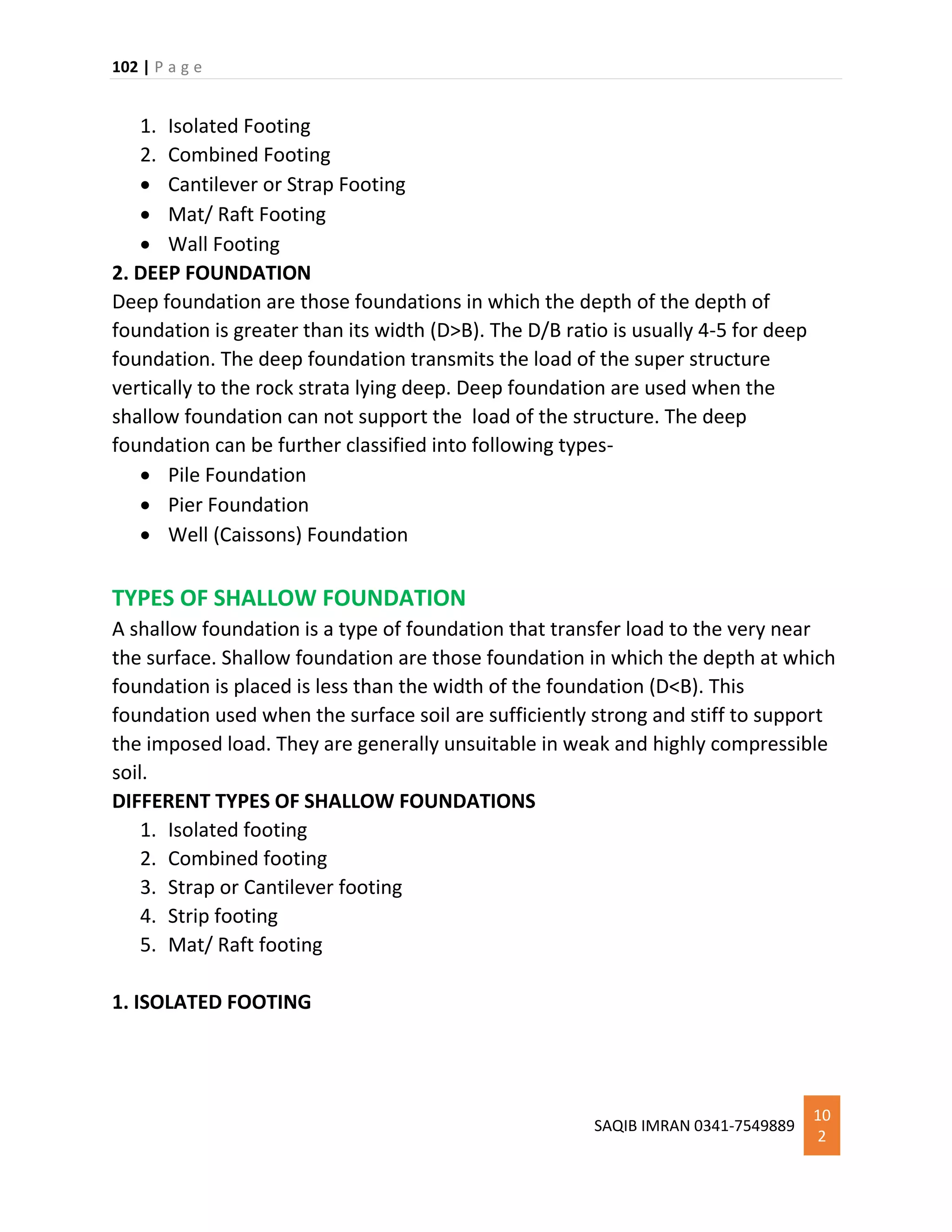 102 | P a g e
SAQIB IMRAN 0341-7549889
10
2
1. Isolated Footing
2. Combined Footing
 Cantilever or Strap Footing
 Mat/ Raft Footing
 Wall Footing
2. DEEP FOUNDATION
Deep foundation are those foundations in which the depth of the depth of
foundation is greater than its width (D>B). The D/B ratio is usually 4-5 for deep
foundation. The deep foundation transmits the load of the super structure
vertically to the rock strata lying deep. Deep foundation are used when the
shallow foundation can not support the load of the structure. The deep
foundation can be further classified into following types-
 Pile Foundation
 Pier Foundation
 Well (Caissons) Foundation
TYPES OF SHALLOW FOUNDATION
A shallow foundation is a type of foundation that transfer load to the very near
the surface. Shallow foundation are those foundation in which the depth at which
foundation is placed is less than the width of the foundation (D<B). This
foundation used when the surface soil are sufficiently strong and stiff to support
the imposed load. They are generally unsuitable in weak and highly compressible
soil.
DIFFERENT TYPES OF SHALLOW FOUNDATIONS
1. Isolated footing
2. Combined footing
3. Strap or Cantilever footing
4. Strip footing
5. Mat/ Raft footing
1. ISOLATED FOOTING
 