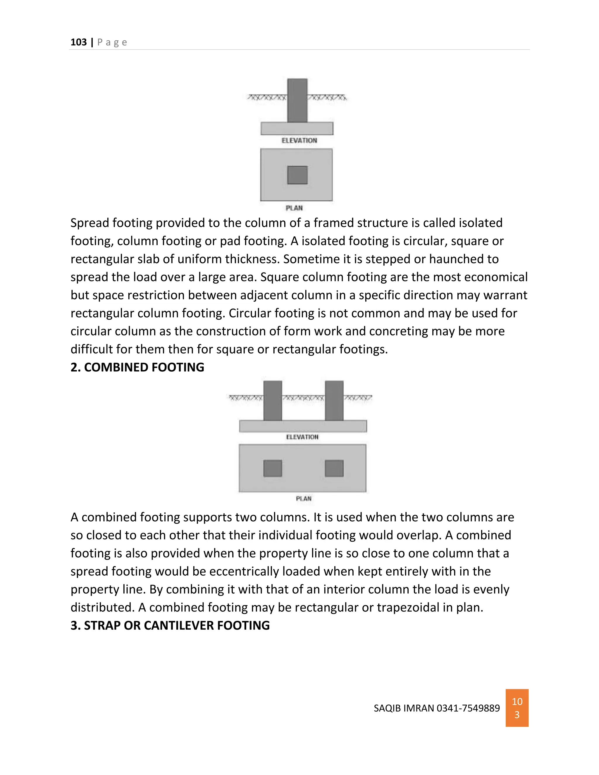 103 | P a g e
SAQIB IMRAN 0341-7549889
10
3
Spread footing provided to the column of a framed structure is called isolated
footing, column footing or pad footing. A isolated footing is circular, square or
rectangular slab of uniform thickness. Sometime it is stepped or haunched to
spread the load over a large area. Square column footing are the most economical
but space restriction between adjacent column in a specific direction may warrant
rectangular column footing. Circular footing is not common and may be used for
circular column as the construction of form work and concreting may be more
difficult for them then for square or rectangular footings.
2. COMBINED FOOTING
A combined footing supports two columns. It is used when the two columns are
so closed to each other that their individual footing would overlap. A combined
footing is also provided when the property line is so close to one column that a
spread footing would be eccentrically loaded when kept entirely with in the
property line. By combining it with that of an interior column the load is evenly
distributed. A combined footing may be rectangular or trapezoidal in plan.
3. STRAP OR CANTILEVER FOOTING
 
