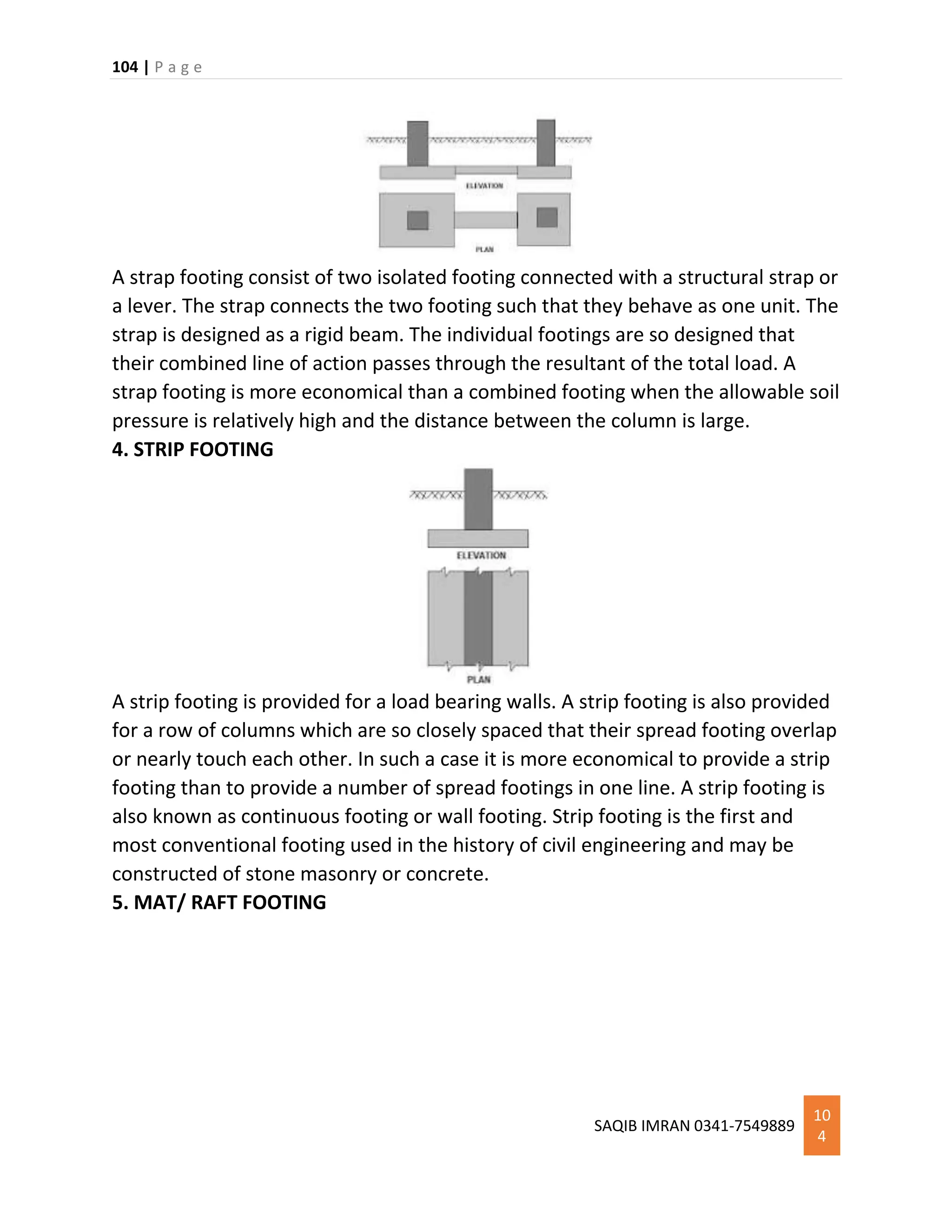 104 | P a g e
SAQIB IMRAN 0341-7549889
10
4
A strap footing consist of two isolated footing connected with a structural strap or
a lever. The strap connects the two footing such that they behave as one unit. The
strap is designed as a rigid beam. The individual footings are so designed that
their combined line of action passes through the resultant of the total load. A
strap footing is more economical than a combined footing when the allowable soil
pressure is relatively high and the distance between the column is large.
4. STRIP FOOTING
A strip footing is provided for a load bearing walls. A strip footing is also provided
for a row of columns which are so closely spaced that their spread footing overlap
or nearly touch each other. In such a case it is more economical to provide a strip
footing than to provide a number of spread footings in one line. A strip footing is
also known as continuous footing or wall footing. Strip footing is the first and
most conventional footing used in the history of civil engineering and may be
constructed of stone masonry or concrete.
5. MAT/ RAFT FOOTING
 