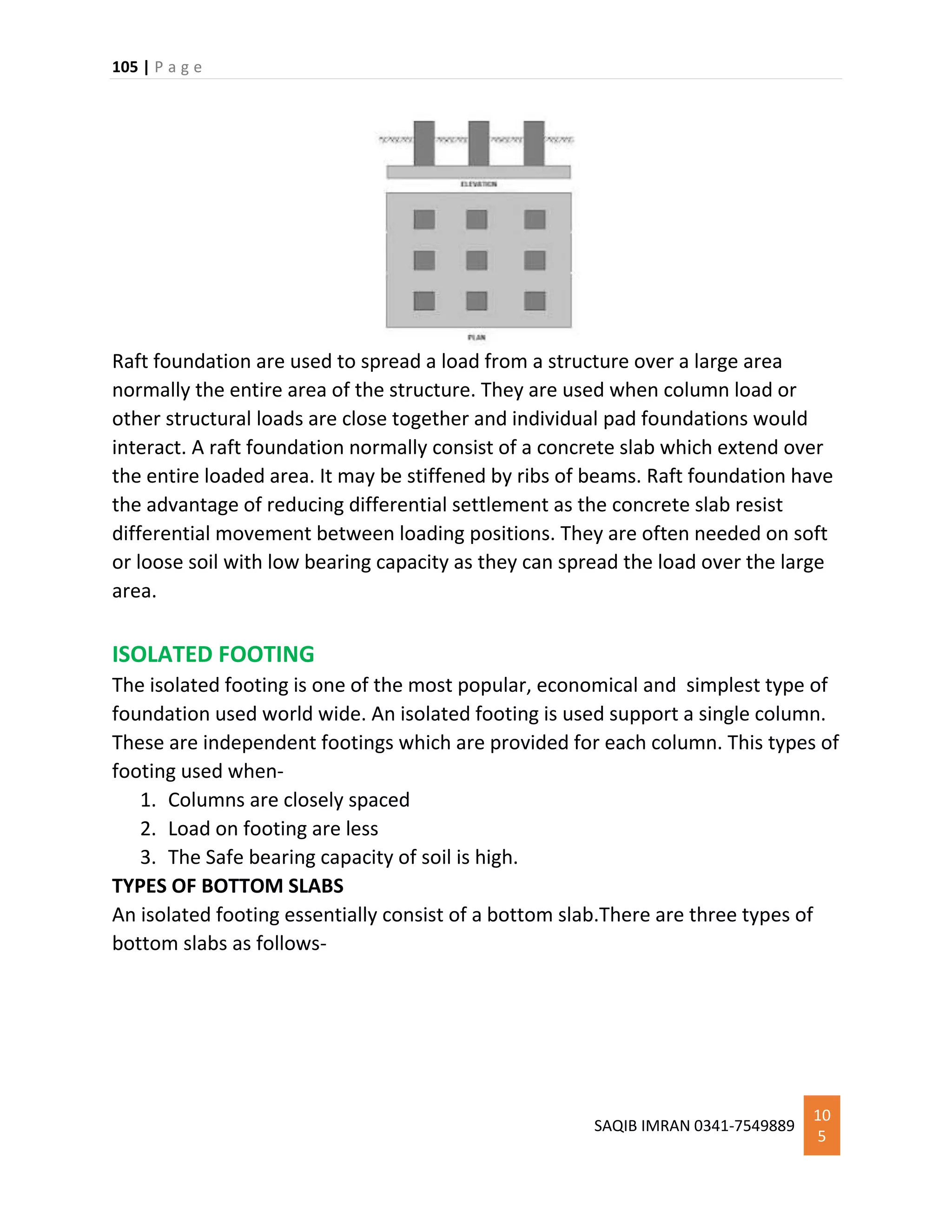 105 | P a g e
SAQIB IMRAN 0341-7549889
10
5
Raft foundation are used to spread a load from a structure over a large area
normally the entire area of the structure. They are used when column load or
other structural loads are close together and individual pad foundations would
interact. A raft foundation normally consist of a concrete slab which extend over
the entire loaded area. It may be stiffened by ribs of beams. Raft foundation have
the advantage of reducing differential settlement as the concrete slab resist
differential movement between loading positions. They are often needed on soft
or loose soil with low bearing capacity as they can spread the load over the large
area.
ISOLATED FOOTING
The isolated footing is one of the most popular, economical and simplest type of
foundation used world wide. An isolated footing is used support a single column.
These are independent footings which are provided for each column. This types of
footing used when-
1. Columns are closely spaced
2. Load on footing are less
3. The Safe bearing capacity of soil is high.
TYPES OF BOTTOM SLABS
An isolated footing essentially consist of a bottom slab.There are three types of
bottom slabs as follows-
 
