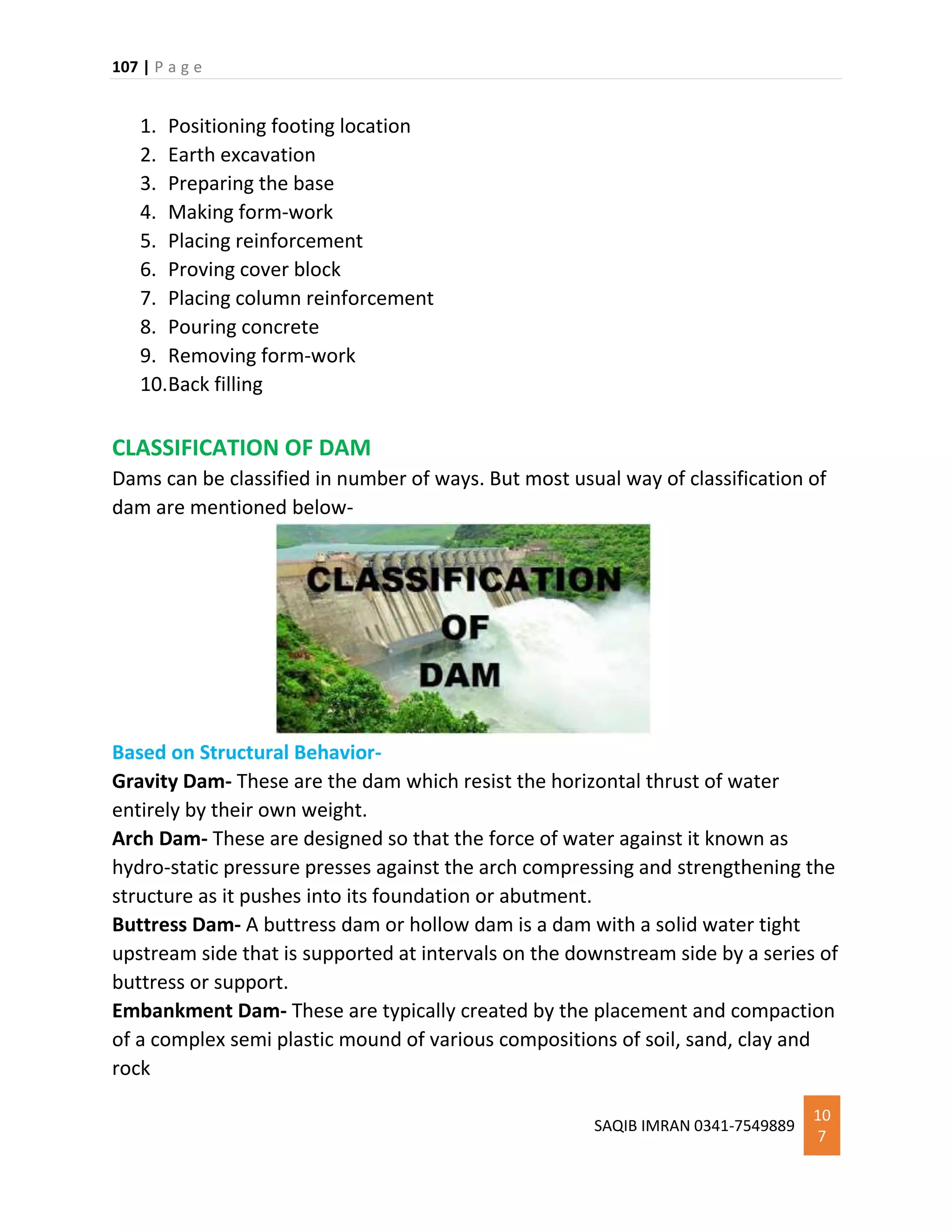 107 | P a g e
SAQIB IMRAN 0341-7549889
10
7
1. Positioning footing location
2. Earth excavation
3. Preparing the base
4. Making form-work
5. Placing reinforcement
6. Proving cover block
7. Placing column reinforcement
8. Pouring concrete
9. Removing form-work
10.Back filling
CLASSIFICATION OF DAM
Dams can be classified in number of ways. But most usual way of classification of
dam are mentioned below-
Based on Structural Behavior-
Gravity Dam- These are the dam which resist the horizontal thrust of water
entirely by their own weight.
Arch Dam- These are designed so that the force of water against it known as
hydro-static pressure presses against the arch compressing and strengthening the
structure as it pushes into its foundation or abutment.
Buttress Dam- A buttress dam or hollow dam is a dam with a solid water tight
upstream side that is supported at intervals on the downstream side by a series of
buttress or support.
Embankment Dam- These are typically created by the placement and compaction
of a complex semi plastic mound of various compositions of soil, sand, clay and
rock
 