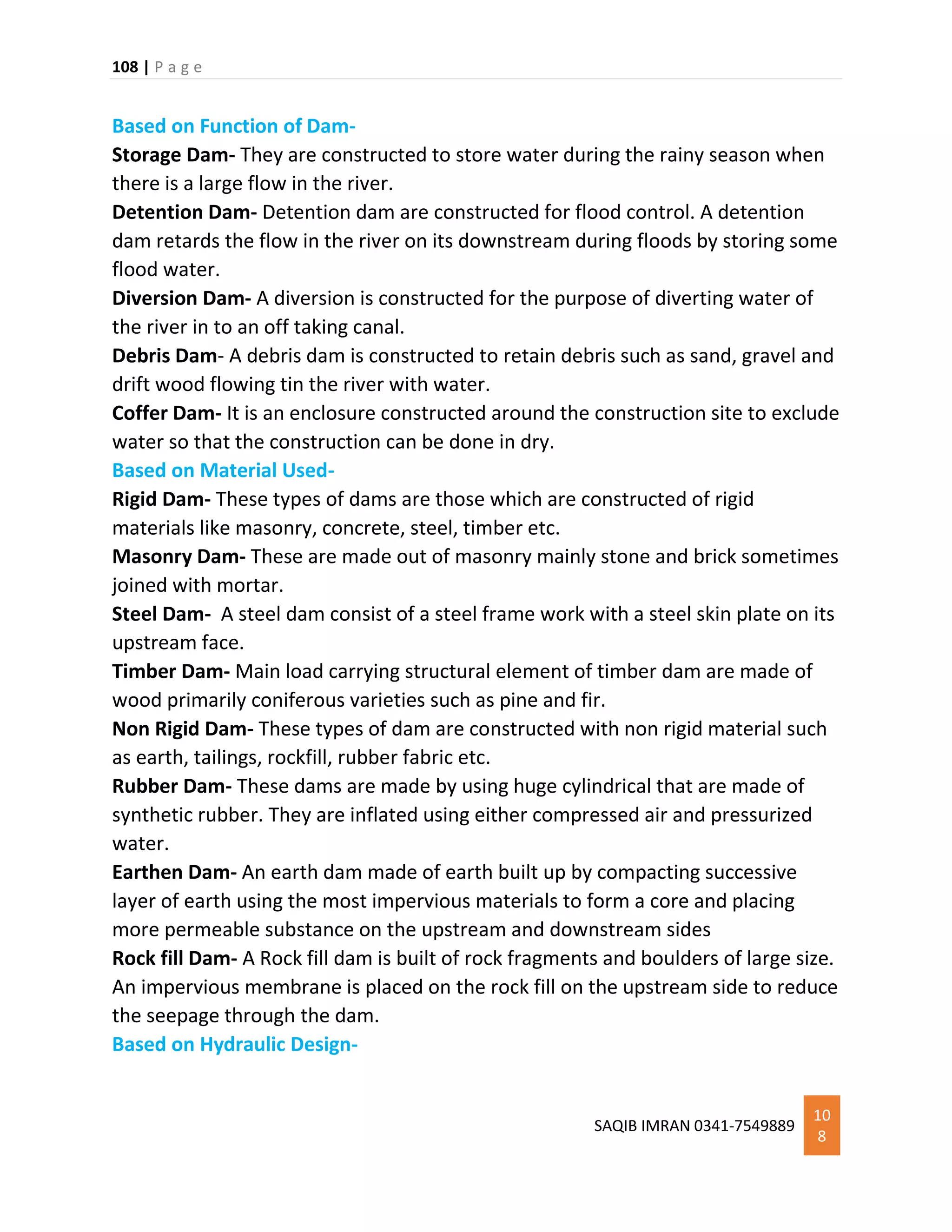 108 | P a g e
SAQIB IMRAN 0341-7549889
10
8
Based on Function of Dam-
Storage Dam- They are constructed to store water during the rainy season when
there is a large flow in the river.
Detention Dam- Detention dam are constructed for flood control. A detention
dam retards the flow in the river on its downstream during floods by storing some
flood water.
Diversion Dam- A diversion is constructed for the purpose of diverting water of
the river in to an off taking canal.
Debris Dam- A debris dam is constructed to retain debris such as sand, gravel and
drift wood flowing tin the river with water.
Coffer Dam- It is an enclosure constructed around the construction site to exclude
water so that the construction can be done in dry.
Based on Material Used-
Rigid Dam- These types of dams are those which are constructed of rigid
materials like masonry, concrete, steel, timber etc.
Masonry Dam- These are made out of masonry mainly stone and brick sometimes
joined with mortar.
Steel Dam- A steel dam consist of a steel frame work with a steel skin plate on its
upstream face.
Timber Dam- Main load carrying structural element of timber dam are made of
wood primarily coniferous varieties such as pine and fir.
Non Rigid Dam- These types of dam are constructed with non rigid material such
as earth, tailings, rockfill, rubber fabric etc.
Rubber Dam- These dams are made by using huge cylindrical that are made of
synthetic rubber. They are inflated using either compressed air and pressurized
water.
Earthen Dam- An earth dam made of earth built up by compacting successive
layer of earth using the most impervious materials to form a core and placing
more permeable substance on the upstream and downstream sides
Rock fill Dam- A Rock fill dam is built of rock fragments and boulders of large size.
An impervious membrane is placed on the rock fill on the upstream side to reduce
the seepage through the dam.
Based on Hydraulic Design-
 
