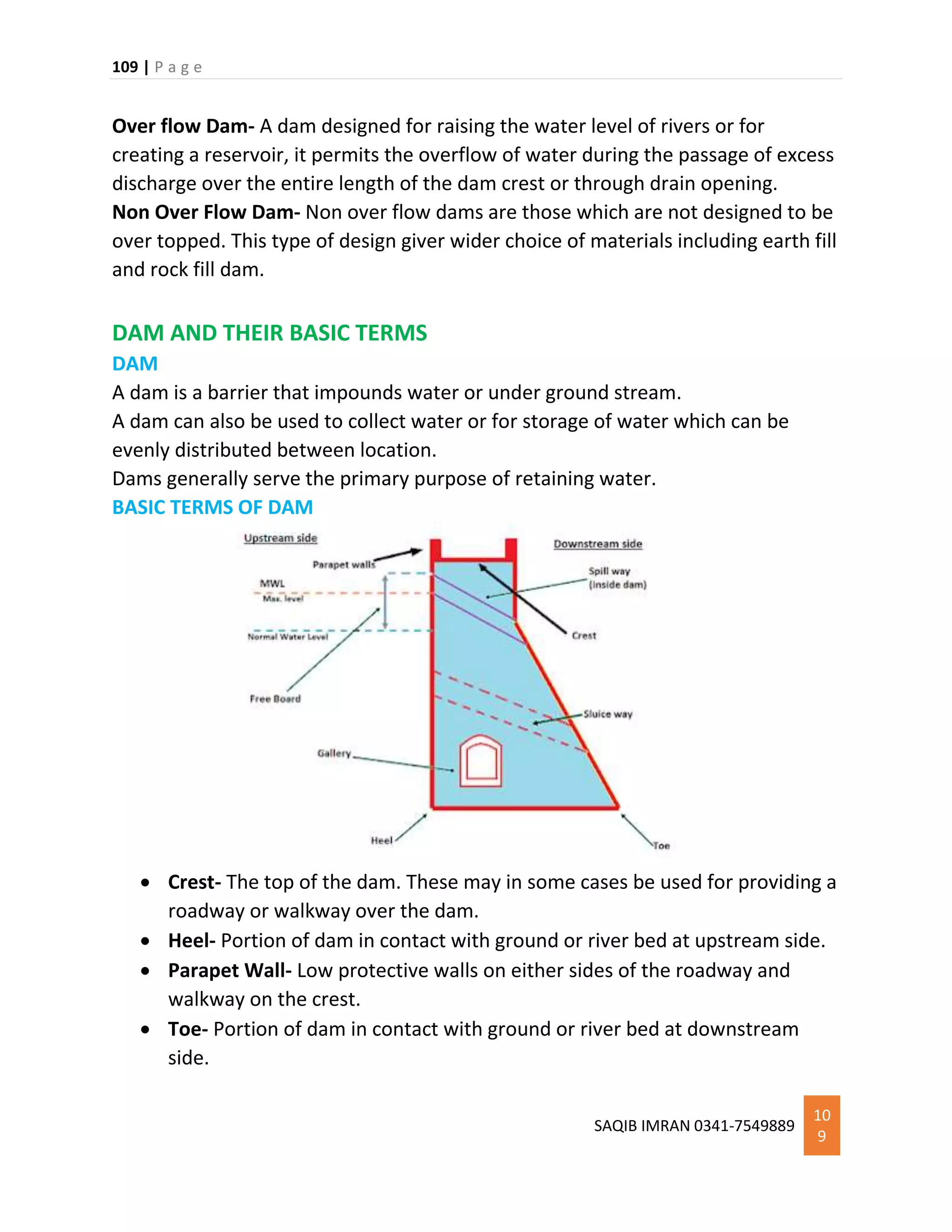 109 | P a g e
SAQIB IMRAN 0341-7549889
10
9
Over flow Dam- A dam designed for raising the water level of rivers or for
creating a reservoir, it permits the overflow of water during the passage of excess
discharge over the entire length of the dam crest or through drain opening.
Non Over Flow Dam- Non over flow dams are those which are not designed to be
over topped. This type of design giver wider choice of materials including earth fill
and rock fill dam.
DAM AND THEIR BASIC TERMS
DAM
A dam is a barrier that impounds water or under ground stream.
A dam can also be used to collect water or for storage of water which can be
evenly distributed between location.
Dams generally serve the primary purpose of retaining water.
BASIC TERMS OF DAM
 Crest- The top of the dam. These may in some cases be used for providing a
roadway or walkway over the dam.
 Heel- Portion of dam in contact with ground or river bed at upstream side.
 Parapet Wall- Low protective walls on either sides of the roadway and
walkway on the crest.
 Toe- Portion of dam in contact with ground or river bed at downstream
side.
 