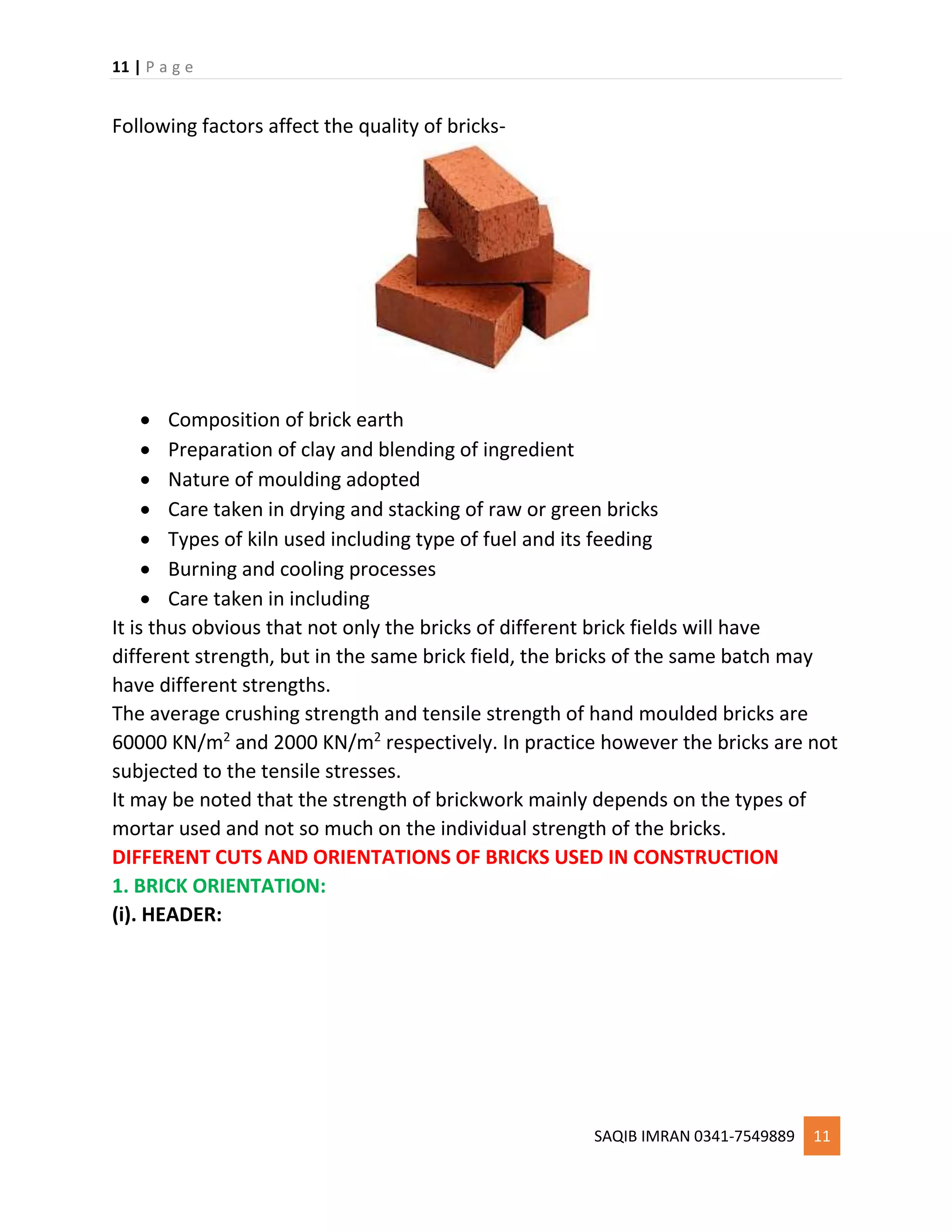 11 | P a g e
SAQIB IMRAN 0341-7549889 11
Following factors affect the quality of bricks-
 Composition of brick earth
 Preparation of clay and blending of ingredient
 Nature of moulding adopted
 Care taken in drying and stacking of raw or green bricks
 Types of kiln used including type of fuel and its feeding
 Burning and cooling processes
 Care taken in including
It is thus obvious that not only the bricks of different brick fields will have
different strength, but in the same brick field, the bricks of the same batch may
have different strengths.
The average crushing strength and tensile strength of hand moulded bricks are
60000 KN/m2
and 2000 KN/m2
respectively. In practice however the bricks are not
subjected to the tensile stresses.
It may be noted that the strength of brickwork mainly depends on the types of
mortar used and not so much on the individual strength of the bricks.
DIFFERENT CUTS AND ORIENTATIONS OF BRICKS USED IN CONSTRUCTION
1. BRICK ORIENTATION:
(i). HEADER:
 