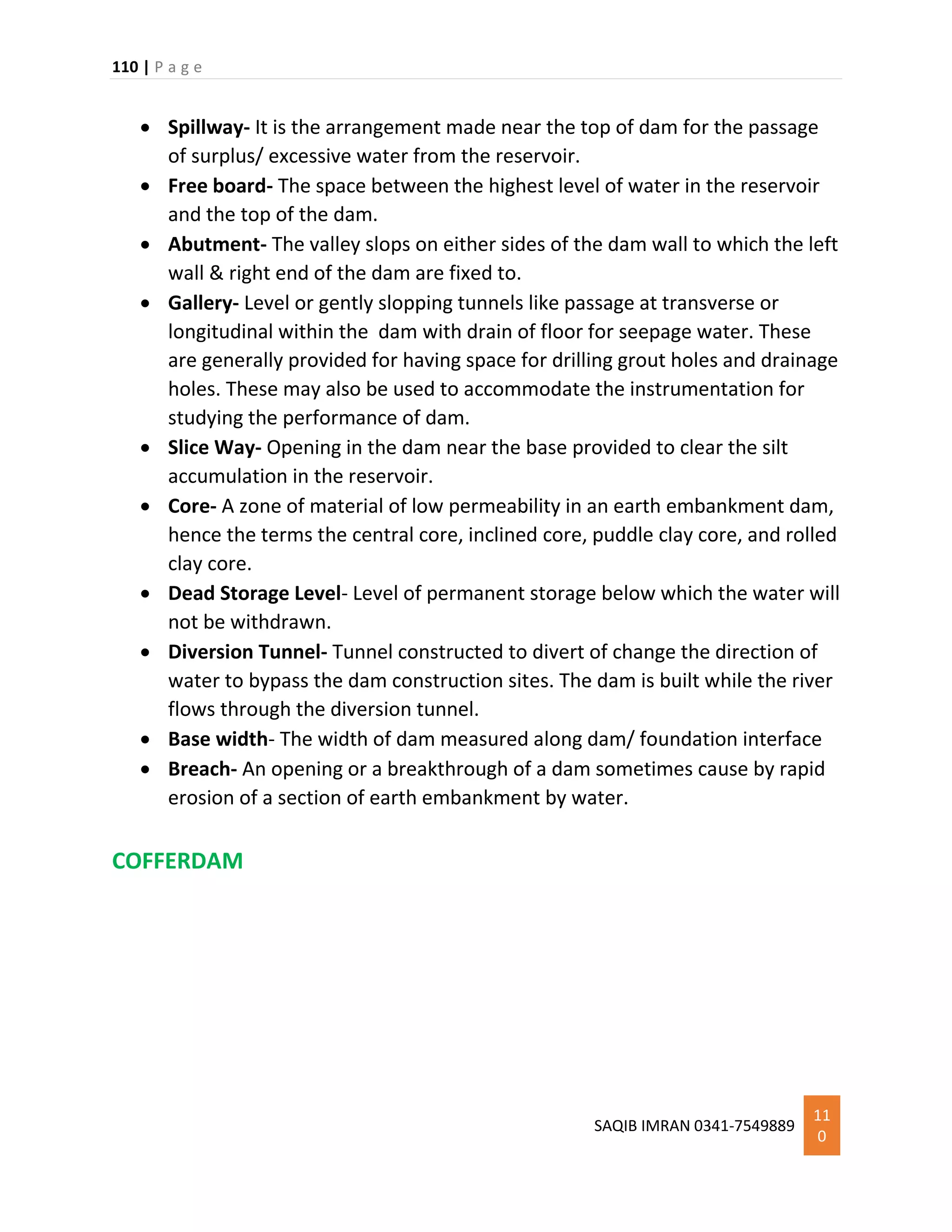 110 | P a g e
SAQIB IMRAN 0341-7549889
11
0
 Spillway- It is the arrangement made near the top of dam for the passage
of surplus/ excessive water from the reservoir.
 Free board- The space between the highest level of water in the reservoir
and the top of the dam.
 Abutment- The valley slops on either sides of the dam wall to which the left
wall & right end of the dam are fixed to.
 Gallery- Level or gently slopping tunnels like passage at transverse or
longitudinal within the dam with drain of floor for seepage water. These
are generally provided for having space for drilling grout holes and drainage
holes. These may also be used to accommodate the instrumentation for
studying the performance of dam.
 Slice Way- Opening in the dam near the base provided to clear the silt
accumulation in the reservoir.
 Core- A zone of material of low permeability in an earth embankment dam,
hence the terms the central core, inclined core, puddle clay core, and rolled
clay core.
 Dead Storage Level- Level of permanent storage below which the water will
not be withdrawn.
 Diversion Tunnel- Tunnel constructed to divert of change the direction of
water to bypass the dam construction sites. The dam is built while the river
flows through the diversion tunnel.
 Base width- The width of dam measured along dam/ foundation interface
 Breach- An opening or a breakthrough of a dam sometimes cause by rapid
erosion of a section of earth embankment by water.
COFFERDAM
 