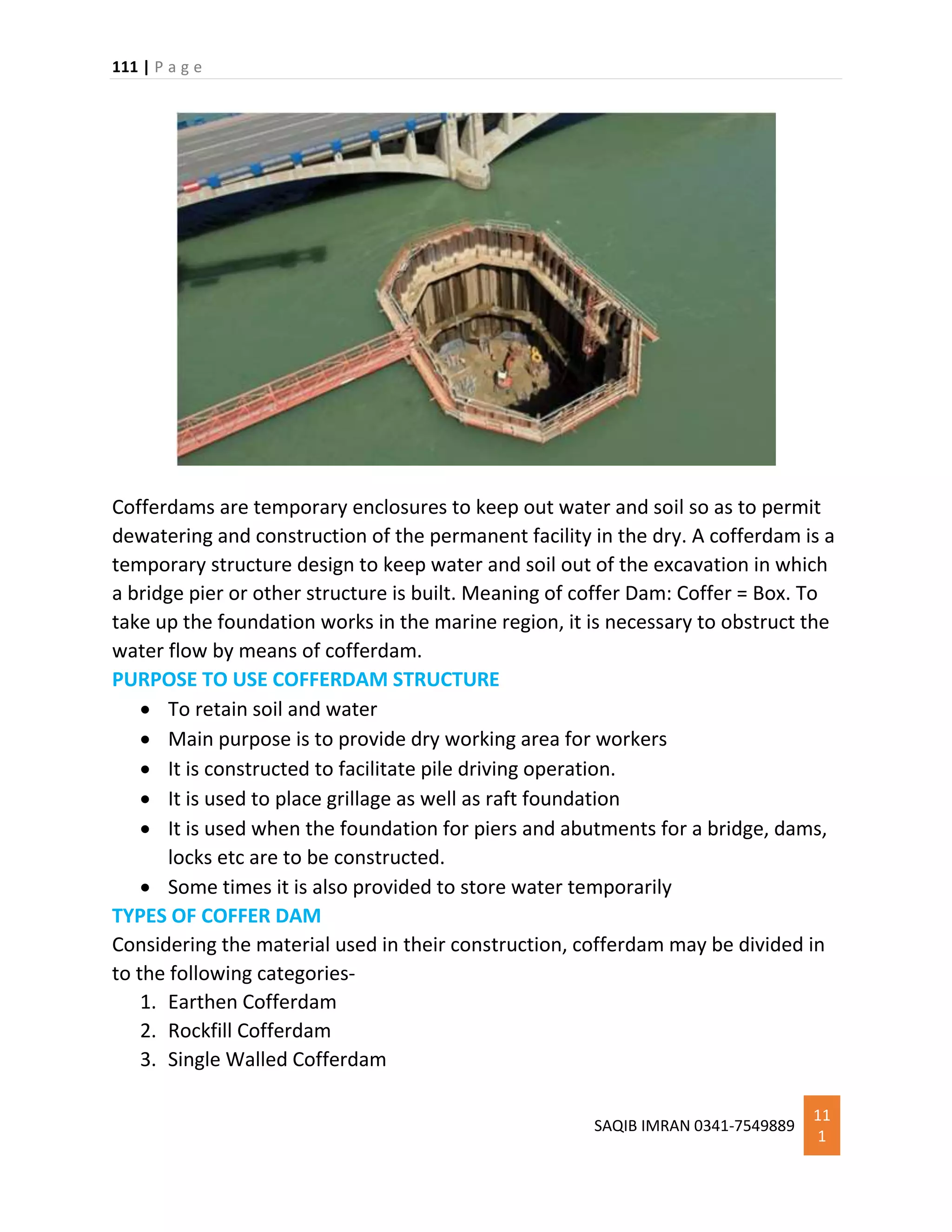 111 | P a g e
SAQIB IMRAN 0341-7549889
11
1
Cofferdams are temporary enclosures to keep out water and soil so as to permit
dewatering and construction of the permanent facility in the dry. A cofferdam is a
temporary structure design to keep water and soil out of the excavation in which
a bridge pier or other structure is built. Meaning of coffer Dam: Coffer = Box. To
take up the foundation works in the marine region, it is necessary to obstruct the
water flow by means of cofferdam.
PURPOSE TO USE COFFERDAM STRUCTURE
 To retain soil and water
 Main purpose is to provide dry working area for workers
 It is constructed to facilitate pile driving operation.
 It is used to place grillage as well as raft foundation
 It is used when the foundation for piers and abutments for a bridge, dams,
locks etc are to be constructed.
 Some times it is also provided to store water temporarily
TYPES OF COFFER DAM
Considering the material used in their construction, cofferdam may be divided in
to the following categories-
1. Earthen Cofferdam
2. Rockfill Cofferdam
3. Single Walled Cofferdam
 