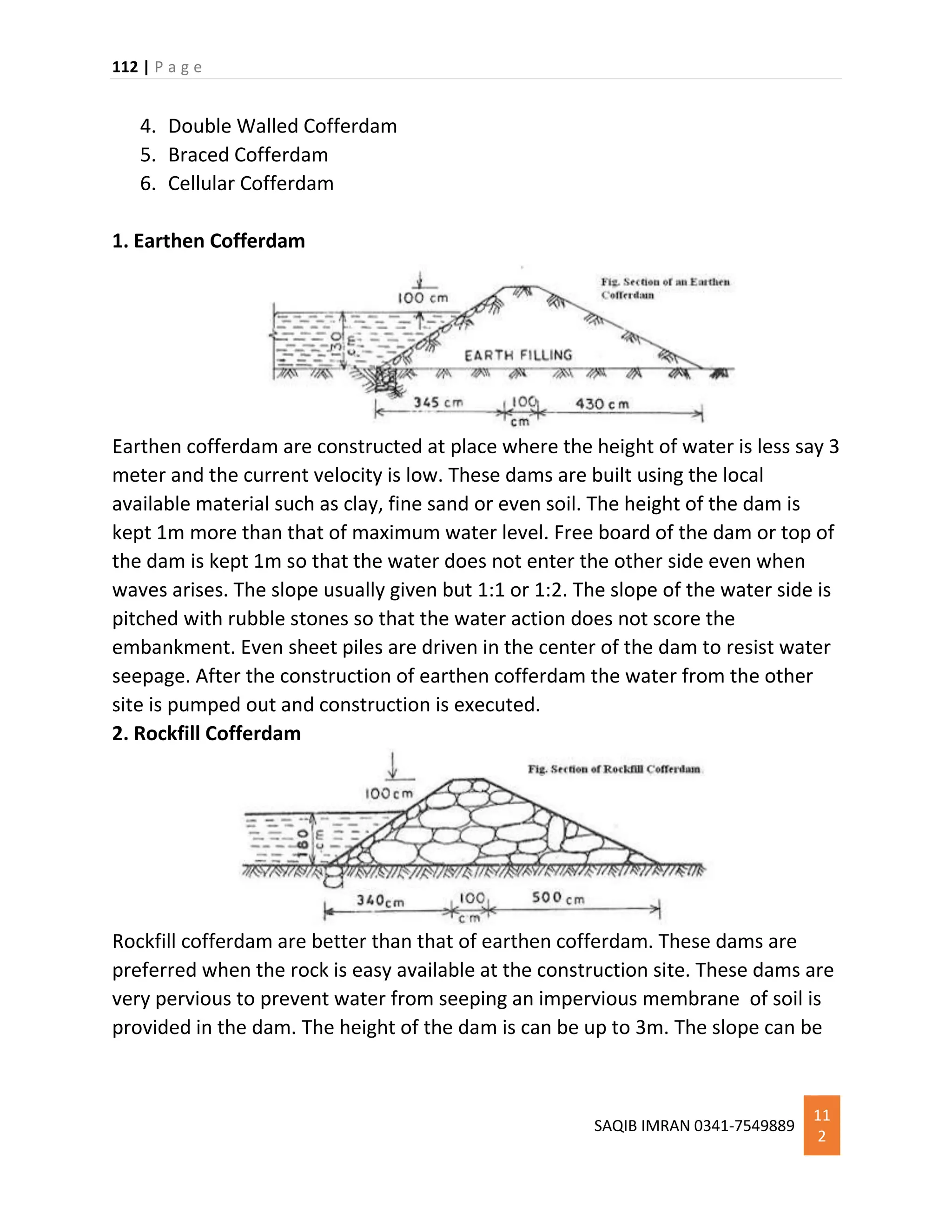 112 | P a g e
SAQIB IMRAN 0341-7549889
11
2
4. Double Walled Cofferdam
5. Braced Cofferdam
6. Cellular Cofferdam
1. Earthen Cofferdam
Earthen cofferdam are constructed at place where the height of water is less say 3
meter and the current velocity is low. These dams are built using the local
available material such as clay, fine sand or even soil. The height of the dam is
kept 1m more than that of maximum water level. Free board of the dam or top of
the dam is kept 1m so that the water does not enter the other side even when
waves arises. The slope usually given but 1:1 or 1:2. The slope of the water side is
pitched with rubble stones so that the water action does not score the
embankment. Even sheet piles are driven in the center of the dam to resist water
seepage. After the construction of earthen cofferdam the water from the other
site is pumped out and construction is executed.
2. Rockfill Cofferdam
Rockfill cofferdam are better than that of earthen cofferdam. These dams are
preferred when the rock is easy available at the construction site. These dams are
very pervious to prevent water from seeping an impervious membrane of soil is
provided in the dam. The height of the dam is can be up to 3m. The slope can be
 