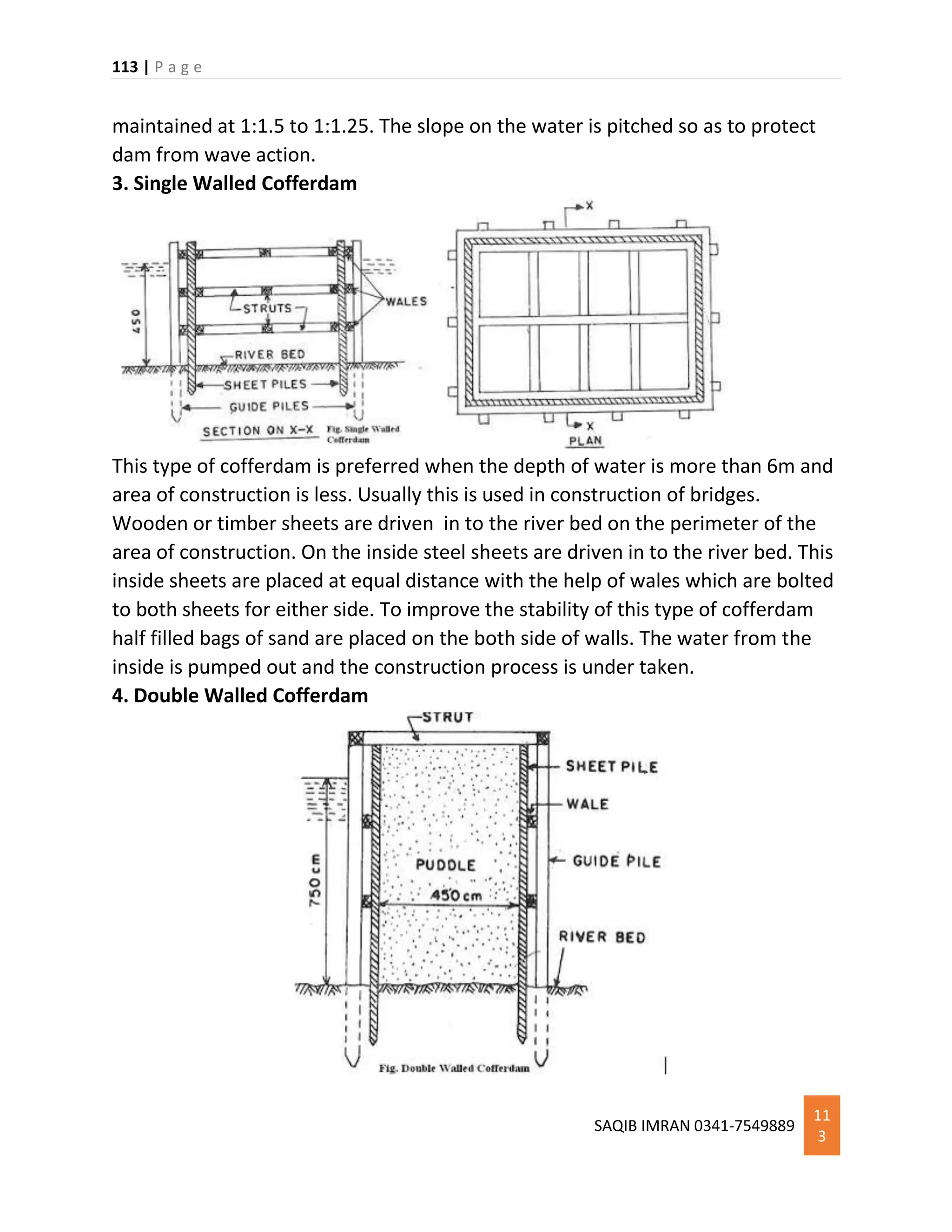113 | P a g e
SAQIB IMRAN 0341-7549889
11
3
maintained at 1:1.5 to 1:1.25. The slope on the water is pitched so as to protect
dam from wave action.
3. Single Walled Cofferdam
This type of cofferdam is preferred when the depth of water is more than 6m and
area of construction is less. Usually this is used in construction of bridges.
Wooden or timber sheets are driven in to the river bed on the perimeter of the
area of construction. On the inside steel sheets are driven in to the river bed. This
inside sheets are placed at equal distance with the help of wales which are bolted
to both sheets for either side. To improve the stability of this type of cofferdam
half filled bags of sand are placed on the both side of walls. The water from the
inside is pumped out and the construction process is under taken.
4. Double Walled Cofferdam
 