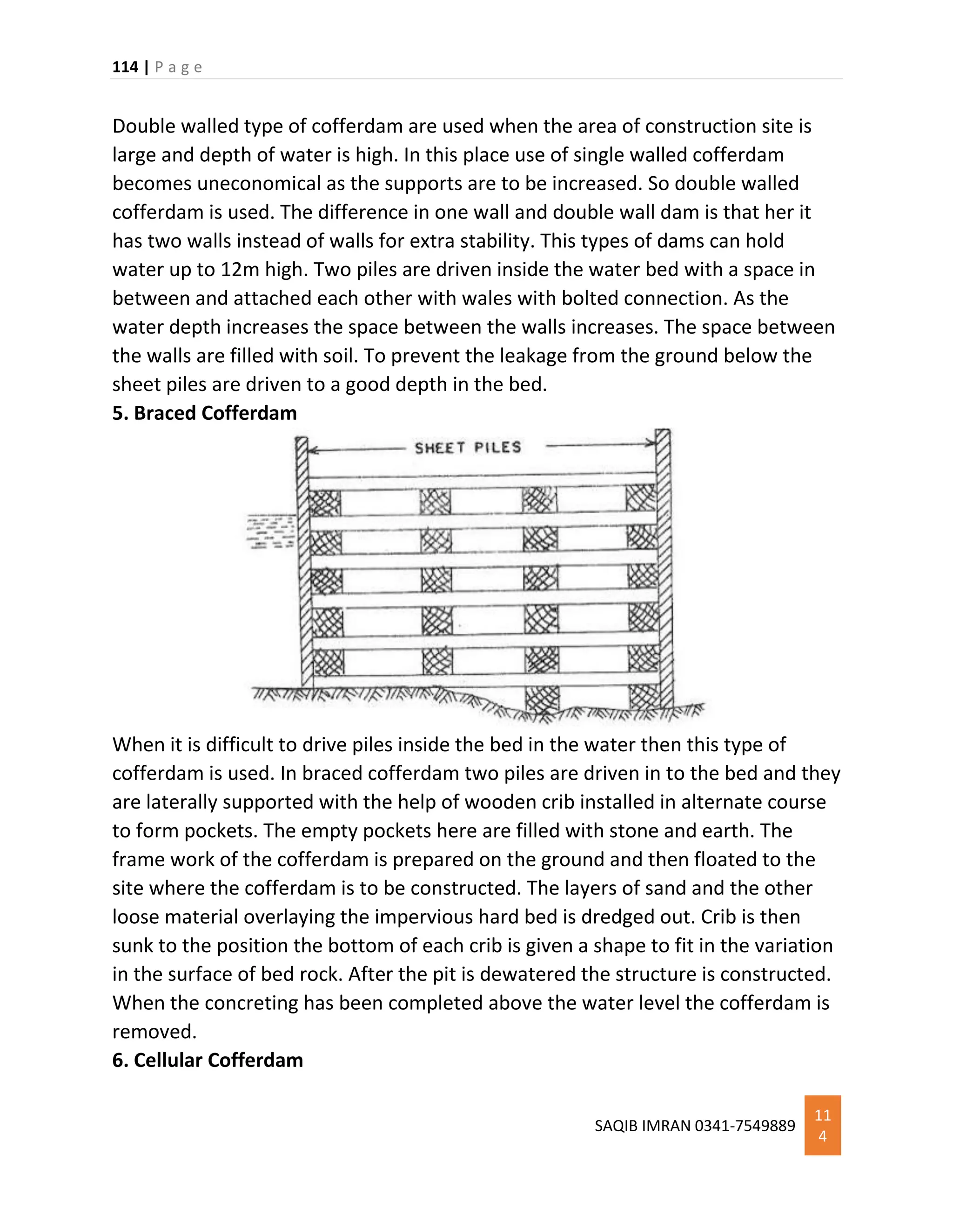 114 | P a g e
SAQIB IMRAN 0341-7549889
11
4
Double walled type of cofferdam are used when the area of construction site is
large and depth of water is high. In this place use of single walled cofferdam
becomes uneconomical as the supports are to be increased. So double walled
cofferdam is used. The difference in one wall and double wall dam is that her it
has two walls instead of walls for extra stability. This types of dams can hold
water up to 12m high. Two piles are driven inside the water bed with a space in
between and attached each other with wales with bolted connection. As the
water depth increases the space between the walls increases. The space between
the walls are filled with soil. To prevent the leakage from the ground below the
sheet piles are driven to a good depth in the bed.
5. Braced Cofferdam
When it is difficult to drive piles inside the bed in the water then this type of
cofferdam is used. In braced cofferdam two piles are driven in to the bed and they
are laterally supported with the help of wooden crib installed in alternate course
to form pockets. The empty pockets here are filled with stone and earth. The
frame work of the cofferdam is prepared on the ground and then floated to the
site where the cofferdam is to be constructed. The layers of sand and the other
loose material overlaying the impervious hard bed is dredged out. Crib is then
sunk to the position the bottom of each crib is given a shape to fit in the variation
in the surface of bed rock. After the pit is dewatered the structure is constructed.
When the concreting has been completed above the water level the cofferdam is
removed.
6. Cellular Cofferdam
 