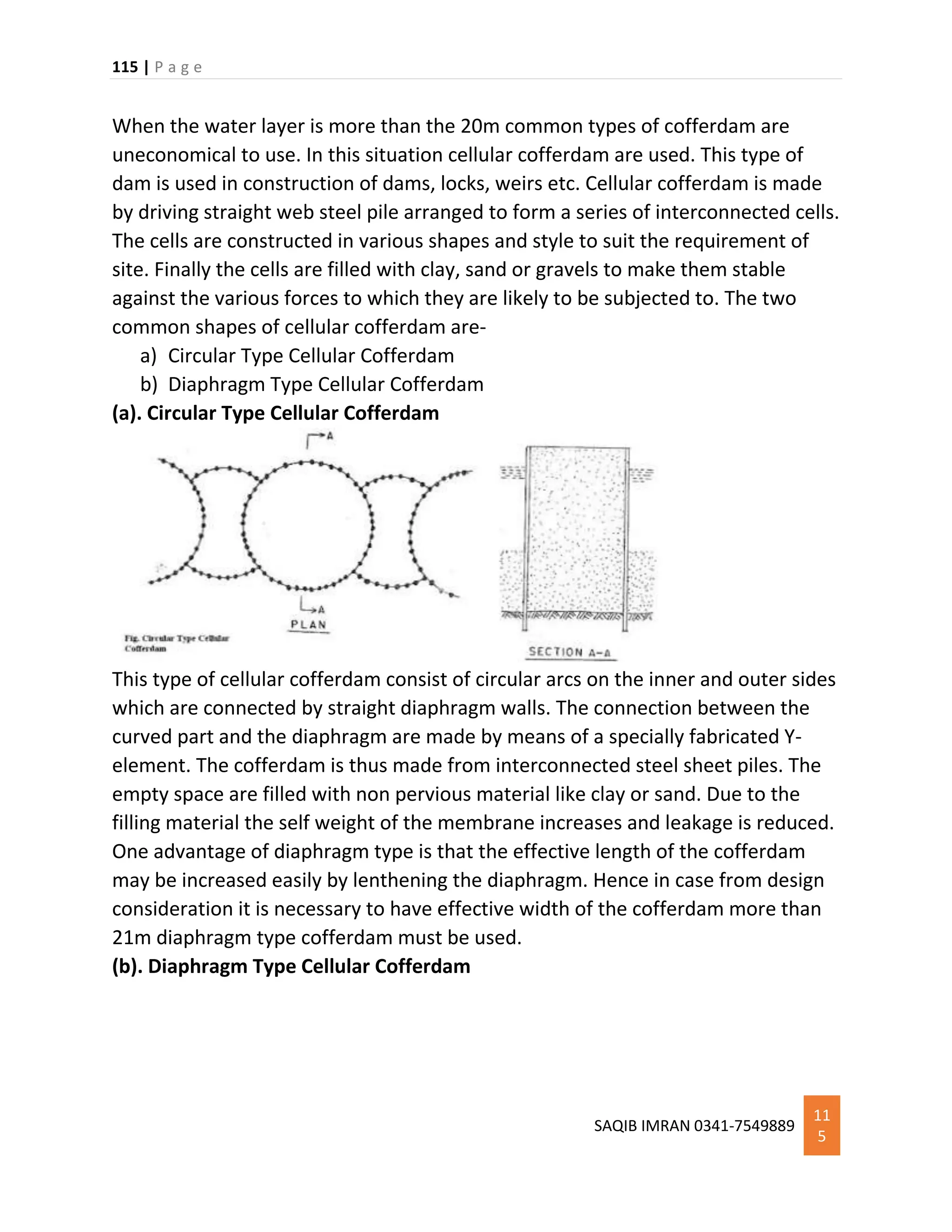 115 | P a g e
SAQIB IMRAN 0341-7549889
11
5
When the water layer is more than the 20m common types of cofferdam are
uneconomical to use. In this situation cellular cofferdam are used. This type of
dam is used in construction of dams, locks, weirs etc. Cellular cofferdam is made
by driving straight web steel pile arranged to form a series of interconnected cells.
The cells are constructed in various shapes and style to suit the requirement of
site. Finally the cells are filled with clay, sand or gravels to make them stable
against the various forces to which they are likely to be subjected to. The two
common shapes of cellular cofferdam are-
a) Circular Type Cellular Cofferdam
b) Diaphragm Type Cellular Cofferdam
(a). Circular Type Cellular Cofferdam
This type of cellular cofferdam consist of circular arcs on the inner and outer sides
which are connected by straight diaphragm walls. The connection between the
curved part and the diaphragm are made by means of a specially fabricated Y-
element. The cofferdam is thus made from interconnected steel sheet piles. The
empty space are filled with non pervious material like clay or sand. Due to the
filling material the self weight of the membrane increases and leakage is reduced.
One advantage of diaphragm type is that the effective length of the cofferdam
may be increased easily by lenthening the diaphragm. Hence in case from design
consideration it is necessary to have effective width of the cofferdam more than
21m diaphragm type cofferdam must be used.
(b). Diaphragm Type Cellular Cofferdam
 