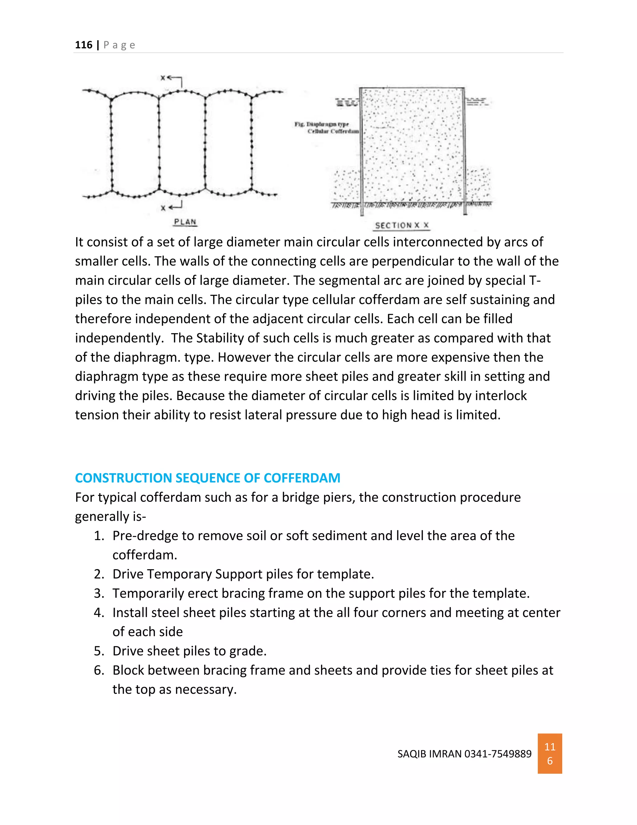 116 | P a g e
SAQIB IMRAN 0341-7549889
11
6
It consist of a set of large diameter main circular cells interconnected by arcs of
smaller cells. The walls of the connecting cells are perpendicular to the wall of the
main circular cells of large diameter. The segmental arc are joined by special T-
piles to the main cells. The circular type cellular cofferdam are self sustaining and
therefore independent of the adjacent circular cells. Each cell can be filled
independently. The Stability of such cells is much greater as compared with that
of the diaphragm. type. However the circular cells are more expensive then the
diaphragm type as these require more sheet piles and greater skill in setting and
driving the piles. Because the diameter of circular cells is limited by interlock
tension their ability to resist lateral pressure due to high head is limited.
CONSTRUCTION SEQUENCE OF COFFERDAM
For typical cofferdam such as for a bridge piers, the construction procedure
generally is-
1. Pre-dredge to remove soil or soft sediment and level the area of the
cofferdam.
2. Drive Temporary Support piles for template.
3. Temporarily erect bracing frame on the support piles for the template.
4. Install steel sheet piles starting at the all four corners and meeting at center
of each side
5. Drive sheet piles to grade.
6. Block between bracing frame and sheets and provide ties for sheet piles at
the top as necessary.
 