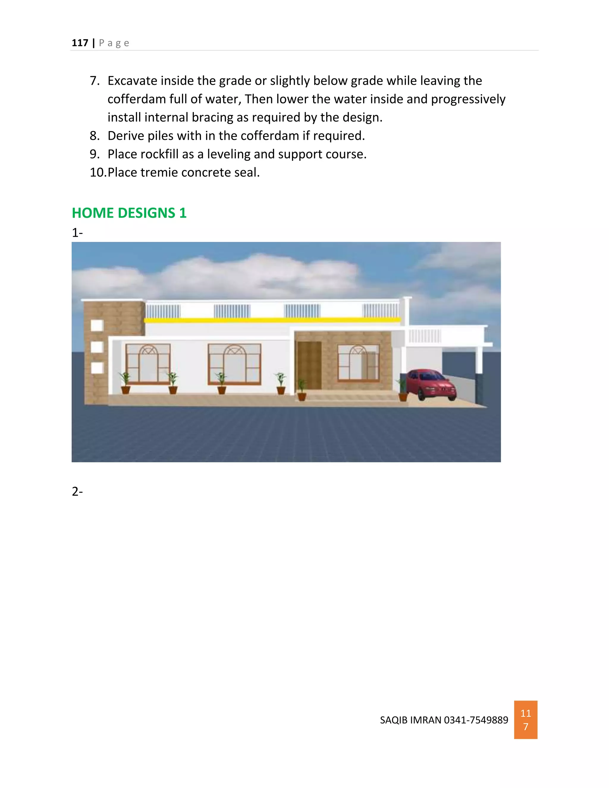 117 | P a g e
SAQIB IMRAN 0341-7549889
11
7
7. Excavate inside the grade or slightly below grade while leaving the
cofferdam full of water, Then lower the water inside and progressively
install internal bracing as required by the design.
8. Derive piles with in the cofferdam if required.
9. Place rockfill as a leveling and support course.
10.Place tremie concrete seal.
HOME DESIGNS 1
1-
2-
 