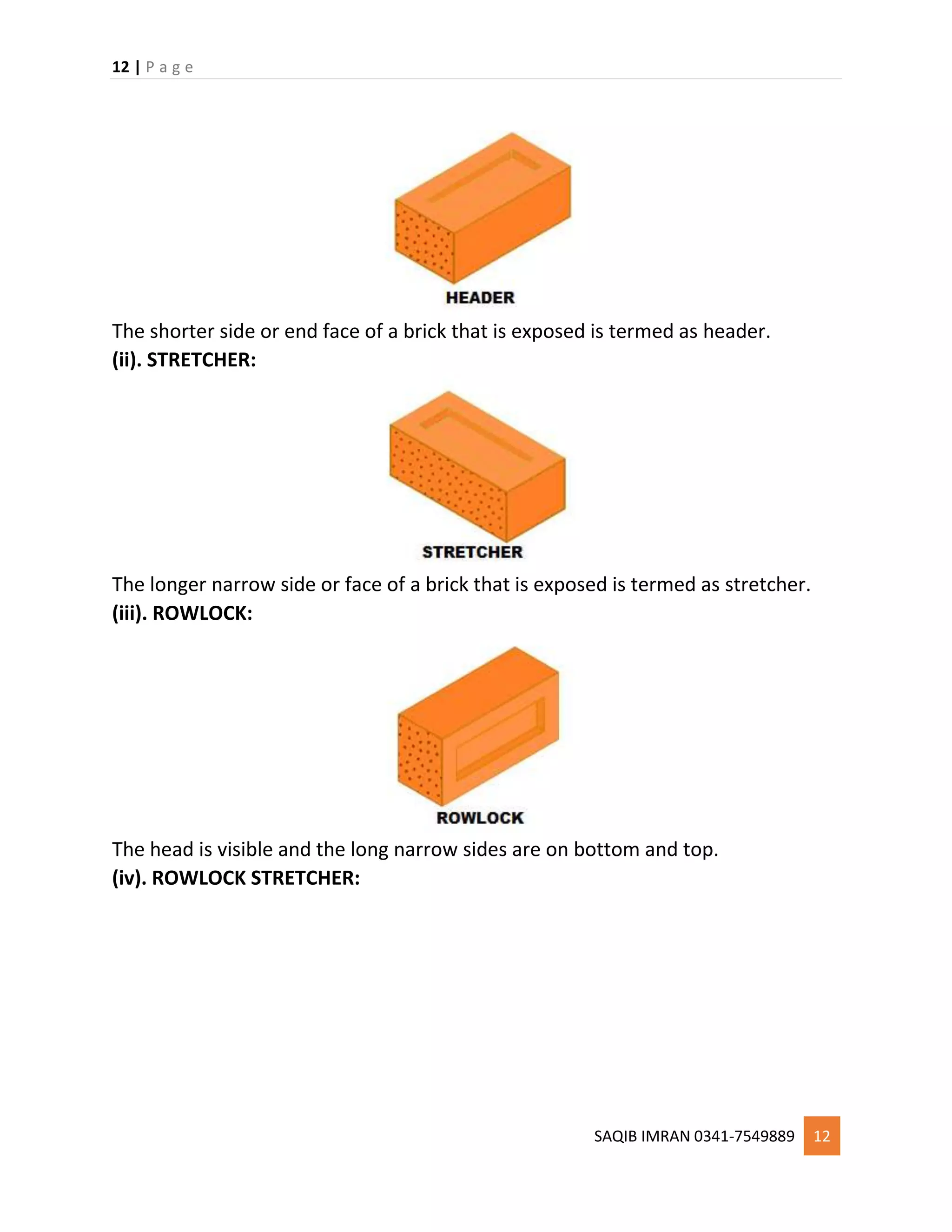 12 | P a g e
SAQIB IMRAN 0341-7549889 12
The shorter side or end face of a brick that is exposed is termed as header.
(ii). STRETCHER:
The longer narrow side or face of a brick that is exposed is termed as stretcher.
(iii). ROWLOCK:
The head is visible and the long narrow sides are on bottom and top.
(iv). ROWLOCK STRETCHER:
 