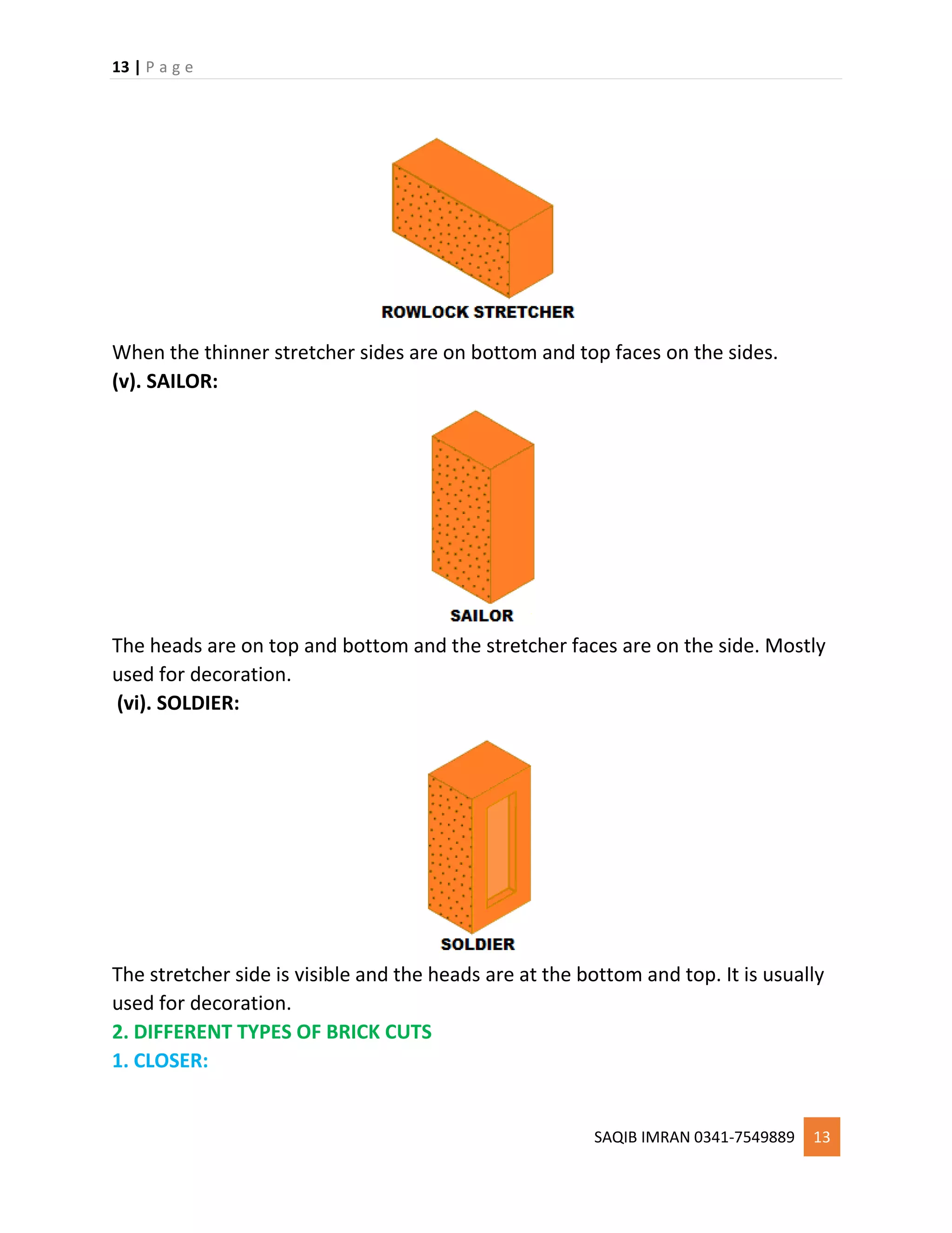 13 | P a g e
SAQIB IMRAN 0341-7549889 13
When the thinner stretcher sides are on bottom and top faces on the sides.
(v). SAILOR:
The heads are on top and bottom and the stretcher faces are on the side. Mostly
used for decoration.
(vi). SOLDIER:
The stretcher side is visible and the heads are at the bottom and top. It is usually
used for decoration.
2. DIFFERENT TYPES OF BRICK CUTS
1. CLOSER:
 
