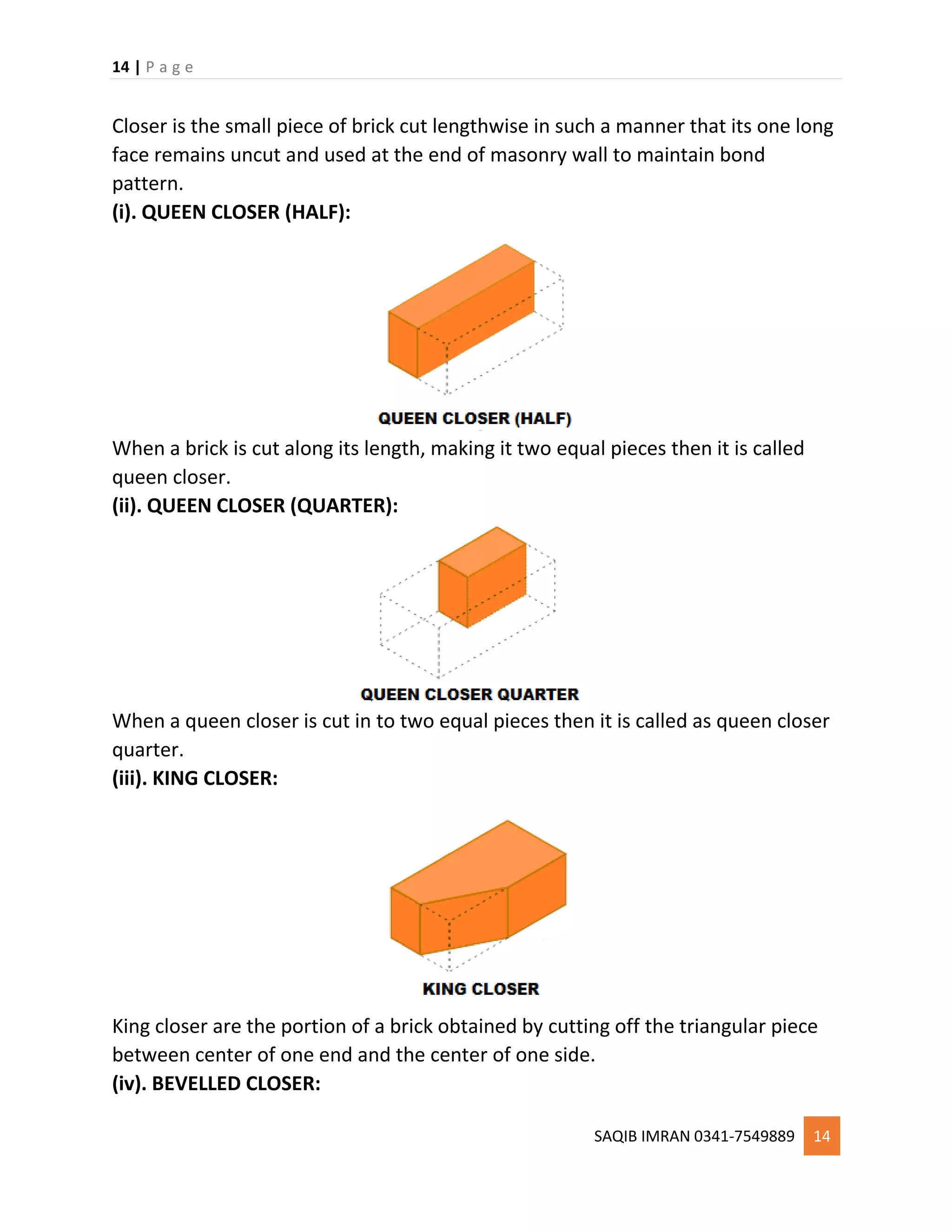 14 | P a g e
SAQIB IMRAN 0341-7549889 14
Closer is the small piece of brick cut lengthwise in such a manner that its one long
face remains uncut and used at the end of masonry wall to maintain bond
pattern.
(i). QUEEN CLOSER (HALF):
When a brick is cut along its length, making it two equal pieces then it is called
queen closer.
(ii). QUEEN CLOSER (QUARTER):
When a queen closer is cut in to two equal pieces then it is called as queen closer
quarter.
(iii). KING CLOSER:
King closer are the portion of a brick obtained by cutting off the triangular piece
between center of one end and the center of one side.
(iv). BEVELLED CLOSER:
 