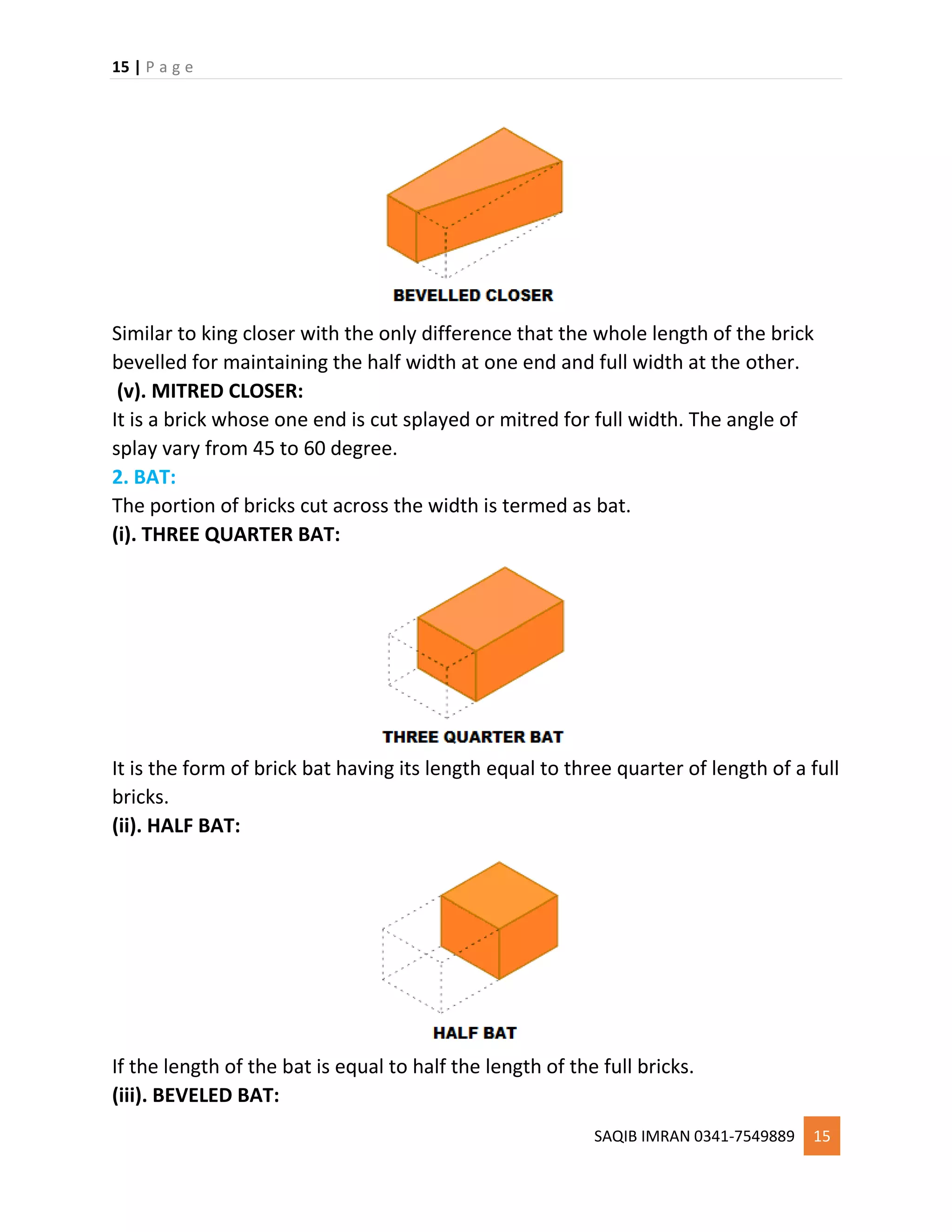 15 | P a g e
SAQIB IMRAN 0341-7549889 15
Similar to king closer with the only difference that the whole length of the brick
bevelled for maintaining the half width at one end and full width at the other.
(v). MITRED CLOSER:
It is a brick whose one end is cut splayed or mitred for full width. The angle of
splay vary from 45 to 60 degree.
2. BAT:
The portion of bricks cut across the width is termed as bat.
(i). THREE QUARTER BAT:
It is the form of brick bat having its length equal to three quarter of length of a full
bricks.
(ii). HALF BAT:
If the length of the bat is equal to half the length of the full bricks.
(iii). BEVELED BAT:
 