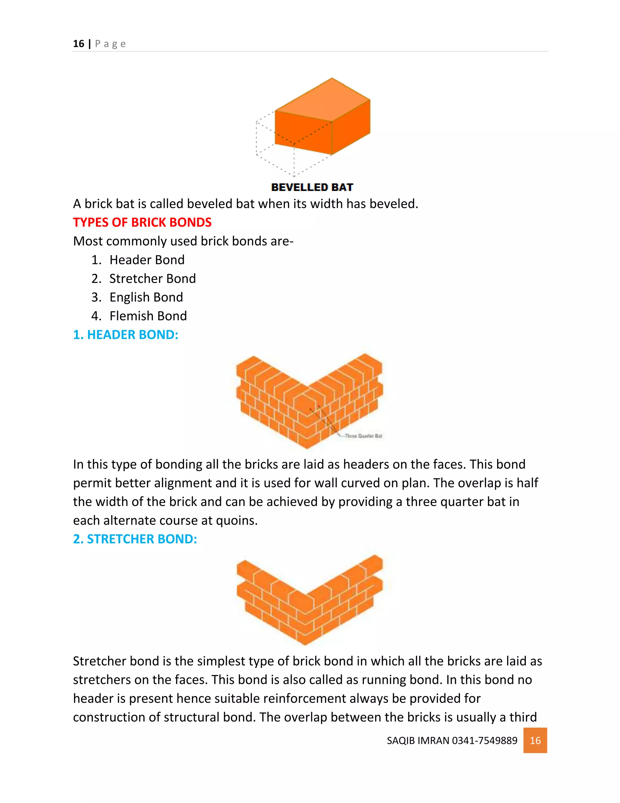 16 | P a g e
SAQIB IMRAN 0341-7549889 16
A brick bat is called beveled bat when its width has beveled.
TYPES OF BRICK BONDS
Most commonly used brick bonds are-
1. Header Bond
2. Stretcher Bond
3. English Bond
4. Flemish Bond
1. HEADER BOND:
In this type of bonding all the bricks are laid as headers on the faces. This bond
permit better alignment and it is used for wall curved on plan. The overlap is half
the width of the brick and can be achieved by providing a three quarter bat in
each alternate course at quoins.
2. STRETCHER BOND:
Stretcher bond is the simplest type of brick bond in which all the bricks are laid as
stretchers on the faces. This bond is also called as running bond. In this bond no
header is present hence suitable reinforcement always be provided for
construction of structural bond. The overlap between the bricks is usually a third
 