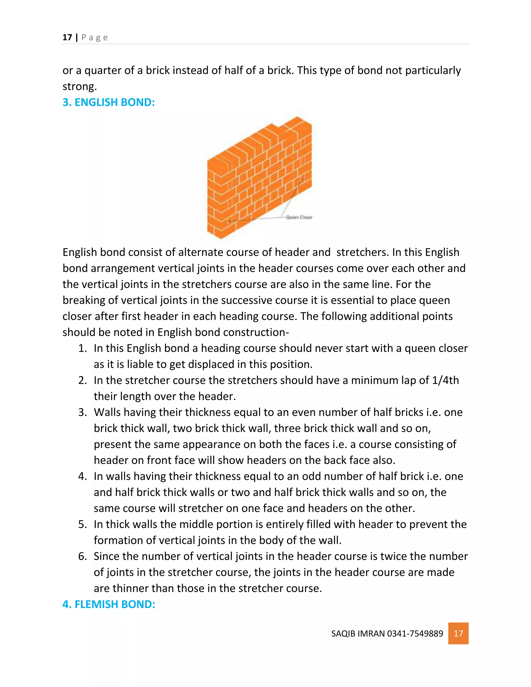 17 | P a g e
SAQIB IMRAN 0341-7549889 17
or a quarter of a brick instead of half of a brick. This type of bond not particularly
strong.
3. ENGLISH BOND:
English bond consist of alternate course of header and stretchers. In this English
bond arrangement vertical joints in the header courses come over each other and
the vertical joints in the stretchers course are also in the same line. For the
breaking of vertical joints in the successive course it is essential to place queen
closer after first header in each heading course. The following additional points
should be noted in English bond construction-
1. In this English bond a heading course should never start with a queen closer
as it is liable to get displaced in this position.
2. In the stretcher course the stretchers should have a minimum lap of 1/4th
their length over the header.
3. Walls having their thickness equal to an even number of half bricks i.e. one
brick thick wall, two brick thick wall, three brick thick wall and so on,
present the same appearance on both the faces i.e. a course consisting of
header on front face will show headers on the back face also.
4. In walls having their thickness equal to an odd number of half brick i.e. one
and half brick thick walls or two and half brick thick walls and so on, the
same course will stretcher on one face and headers on the other.
5. In thick walls the middle portion is entirely filled with header to prevent the
formation of vertical joints in the body of the wall.
6. Since the number of vertical joints in the header course is twice the number
of joints in the stretcher course, the joints in the header course are made
are thinner than those in the stretcher course.
4. FLEMISH BOND:
 
