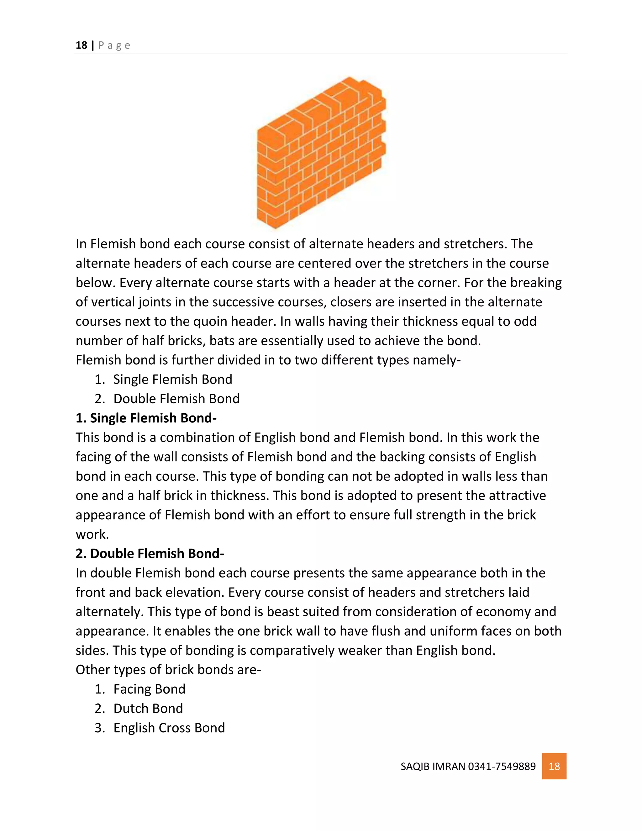 18 | P a g e
SAQIB IMRAN 0341-7549889 18
In Flemish bond each course consist of alternate headers and stretchers. The
alternate headers of each course are centered over the stretchers in the course
below. Every alternate course starts with a header at the corner. For the breaking
of vertical joints in the successive courses, closers are inserted in the alternate
courses next to the quoin header. In walls having their thickness equal to odd
number of half bricks, bats are essentially used to achieve the bond.
Flemish bond is further divided in to two different types namely-
1. Single Flemish Bond
2. Double Flemish Bond
1. Single Flemish Bond-
This bond is a combination of English bond and Flemish bond. In this work the
facing of the wall consists of Flemish bond and the backing consists of English
bond in each course. This type of bonding can not be adopted in walls less than
one and a half brick in thickness. This bond is adopted to present the attractive
appearance of Flemish bond with an effort to ensure full strength in the brick
work.
2. Double Flemish Bond-
In double Flemish bond each course presents the same appearance both in the
front and back elevation. Every course consist of headers and stretchers laid
alternately. This type of bond is beast suited from consideration of economy and
appearance. It enables the one brick wall to have flush and uniform faces on both
sides. This type of bonding is comparatively weaker than English bond.
Other types of brick bonds are-
1. Facing Bond
2. Dutch Bond
3. English Cross Bond
 