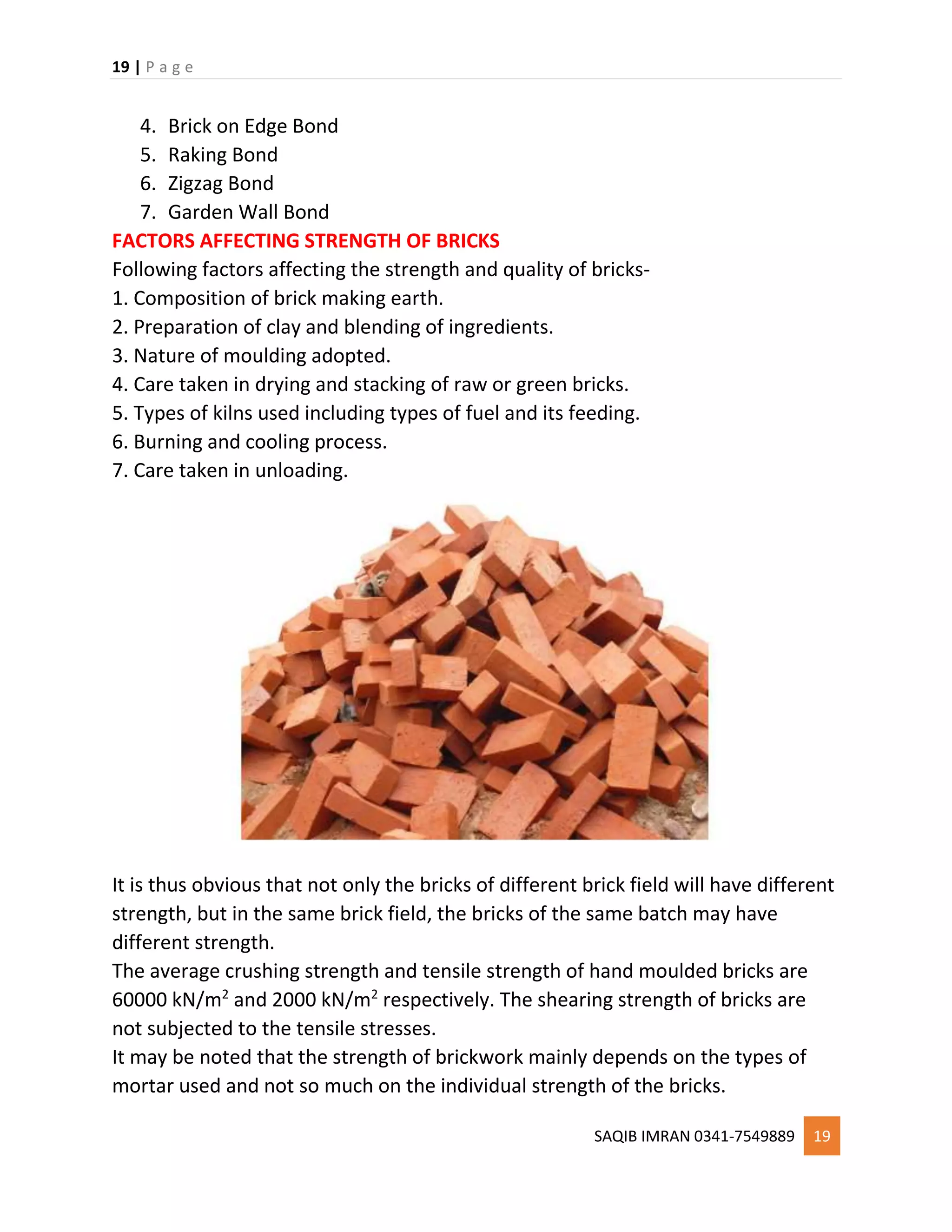 19 | P a g e
SAQIB IMRAN 0341-7549889 19
4. Brick on Edge Bond
5. Raking Bond
6. Zigzag Bond
7. Garden Wall Bond
FACTORS AFFECTING STRENGTH OF BRICKS
Following factors affecting the strength and quality of bricks-
1. Composition of brick making earth.
2. Preparation of clay and blending of ingredients.
3. Nature of moulding adopted.
4. Care taken in drying and stacking of raw or green bricks.
5. Types of kilns used including types of fuel and its feeding.
6. Burning and cooling process.
7. Care taken in unloading.
It is thus obvious that not only the bricks of different brick field will have different
strength, but in the same brick field, the bricks of the same batch may have
different strength.
The average crushing strength and tensile strength of hand moulded bricks are
60000 kN/m2
and 2000 kN/m2
respectively. The shearing strength of bricks are
not subjected to the tensile stresses.
It may be noted that the strength of brickwork mainly depends on the types of
mortar used and not so much on the individual strength of the bricks.
 