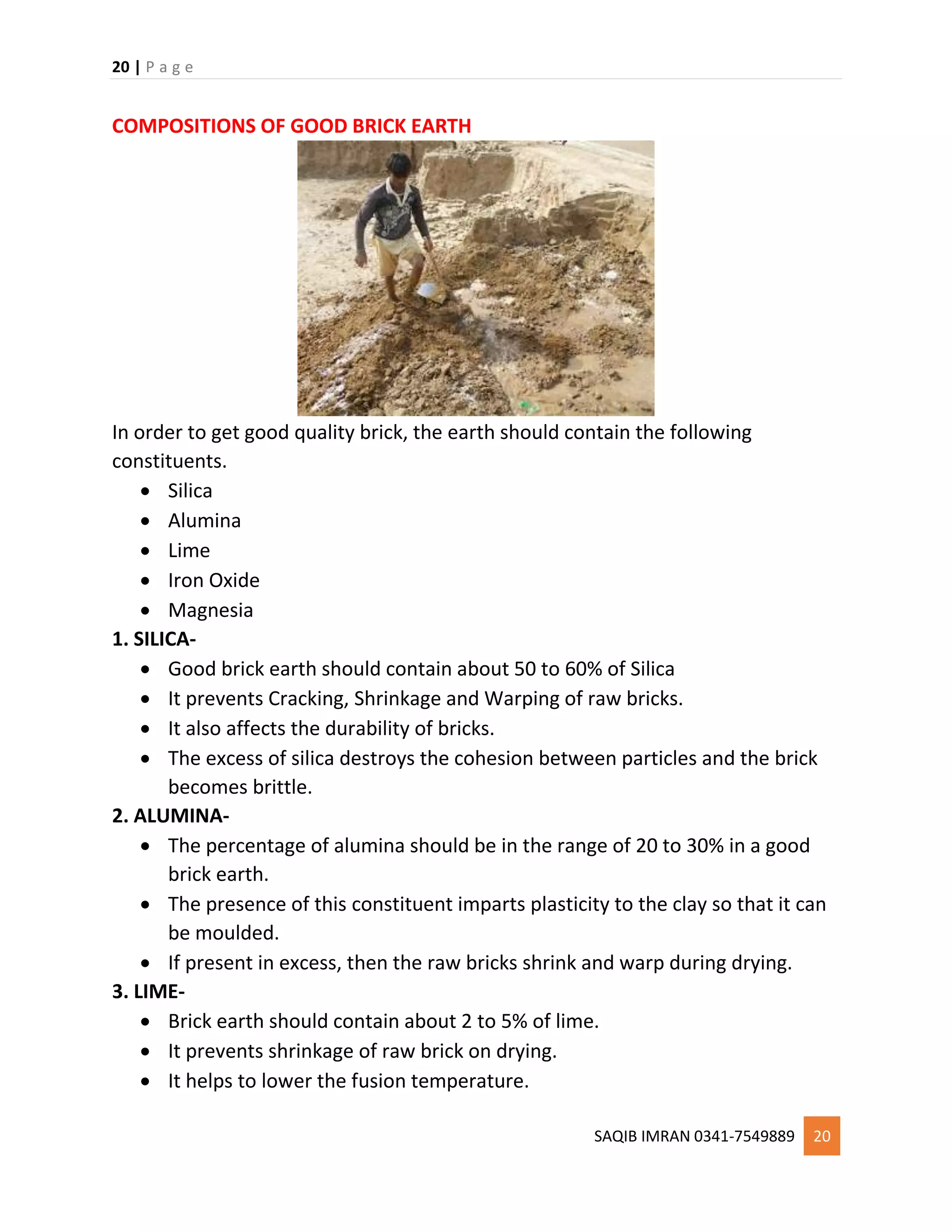20 | P a g e
SAQIB IMRAN 0341-7549889 20
COMPOSITIONS OF GOOD BRICK EARTH
In order to get good quality brick, the earth should contain the following
constituents.
 Silica
 Alumina
 Lime
 Iron Oxide
 Magnesia
1. SILICA-
 Good brick earth should contain about 50 to 60% of Silica
 It prevents Cracking, Shrinkage and Warping of raw bricks.
 It also affects the durability of bricks.
 The excess of silica destroys the cohesion between particles and the brick
becomes brittle.
2. ALUMINA-
 The percentage of alumina should be in the range of 20 to 30% in a good
brick earth.
 The presence of this constituent imparts plasticity to the clay so that it can
be moulded.
 If present in excess, then the raw bricks shrink and warp during drying.
3. LIME-
 Brick earth should contain about 2 to 5% of lime.
 It prevents shrinkage of raw brick on drying.
 It helps to lower the fusion temperature.
 