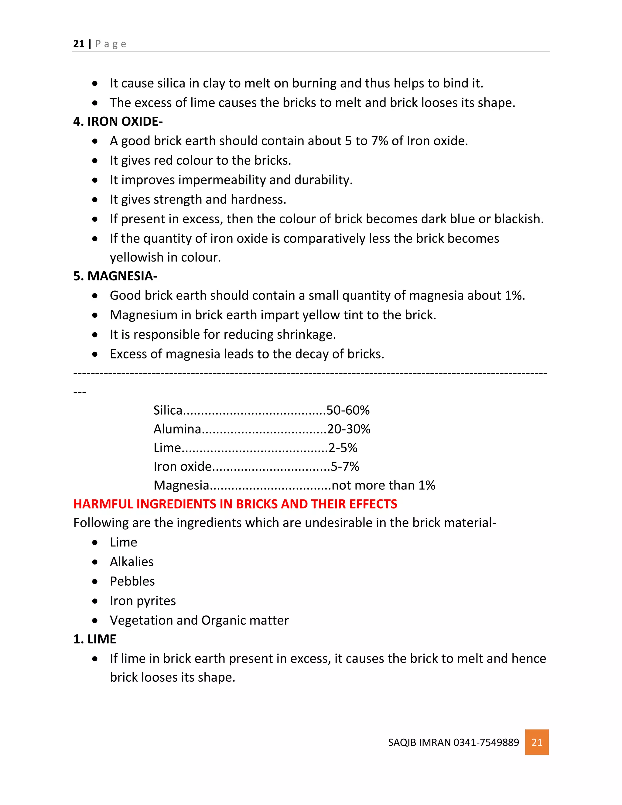 21 | P a g e
SAQIB IMRAN 0341-7549889 21
 It cause silica in clay to melt on burning and thus helps to bind it.
 The excess of lime causes the bricks to melt and brick looses its shape.
4. IRON OXIDE-
 A good brick earth should contain about 5 to 7% of Iron oxide.
 It gives red colour to the bricks.
 It improves impermeability and durability.
 It gives strength and hardness.
 If present in excess, then the colour of brick becomes dark blue or blackish.
 If the quantity of iron oxide is comparatively less the brick becomes
yellowish in colour.
5. MAGNESIA-
 Good brick earth should contain a small quantity of magnesia about 1%.
 Magnesium in brick earth impart yellow tint to the brick.
 It is responsible for reducing shrinkage.
 Excess of magnesia leads to the decay of bricks.
-------------------------------------------------------------------------------------------------------------
---
Silica........................................50-60%
Alumina...................................20-30%
Lime.........................................2-5%
Iron oxide.................................5-7%
Magnesia..................................not more than 1%
HARMFUL INGREDIENTS IN BRICKS AND THEIR EFFECTS
Following are the ingredients which are undesirable in the brick material-
 Lime
 Alkalies
 Pebbles
 Iron pyrites
 Vegetation and Organic matter
1. LIME
 If lime in brick earth present in excess, it causes the brick to melt and hence
brick looses its shape.
 