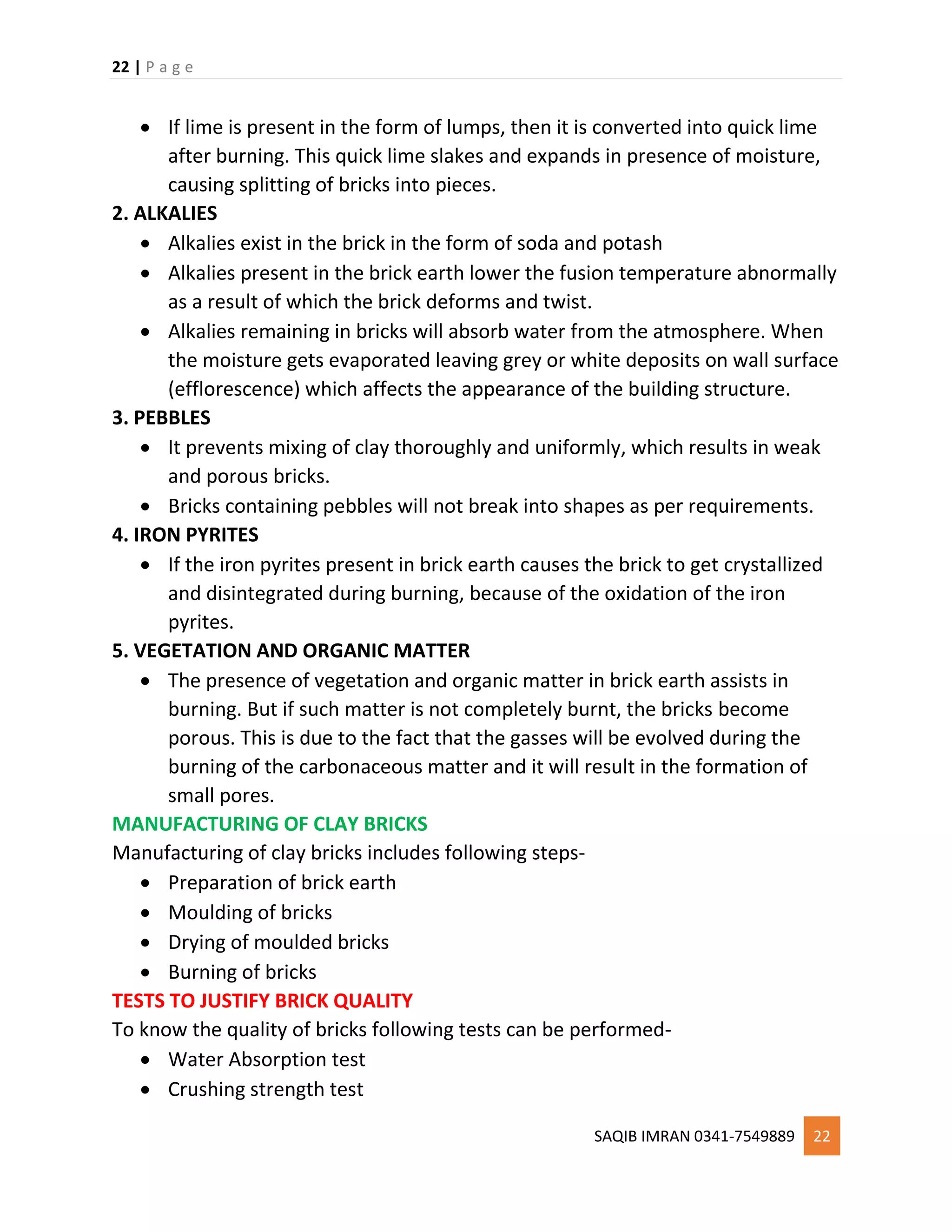 22 | P a g e
SAQIB IMRAN 0341-7549889 22
 If lime is present in the form of lumps, then it is converted into quick lime
after burning. This quick lime slakes and expands in presence of moisture,
causing splitting of bricks into pieces.
2. ALKALIES
 Alkalies exist in the brick in the form of soda and potash
 Alkalies present in the brick earth lower the fusion temperature abnormally
as a result of which the brick deforms and twist.
 Alkalies remaining in bricks will absorb water from the atmosphere. When
the moisture gets evaporated leaving grey or white deposits on wall surface
(efflorescence) which affects the appearance of the building structure.
3. PEBBLES
 It prevents mixing of clay thoroughly and uniformly, which results in weak
and porous bricks.
 Bricks containing pebbles will not break into shapes as per requirements.
4. IRON PYRITES
 If the iron pyrites present in brick earth causes the brick to get crystallized
and disintegrated during burning, because of the oxidation of the iron
pyrites.
5. VEGETATION AND ORGANIC MATTER
 The presence of vegetation and organic matter in brick earth assists in
burning. But if such matter is not completely burnt, the bricks become
porous. This is due to the fact that the gasses will be evolved during the
burning of the carbonaceous matter and it will result in the formation of
small pores.
MANUFACTURING OF CLAY BRICKS
Manufacturing of clay bricks includes following steps-
 Preparation of brick earth
 Moulding of bricks
 Drying of moulded bricks
 Burning of bricks
TESTS TO JUSTIFY BRICK QUALITY
To know the quality of bricks following tests can be performed-
 Water Absorption test
 Crushing strength test
 