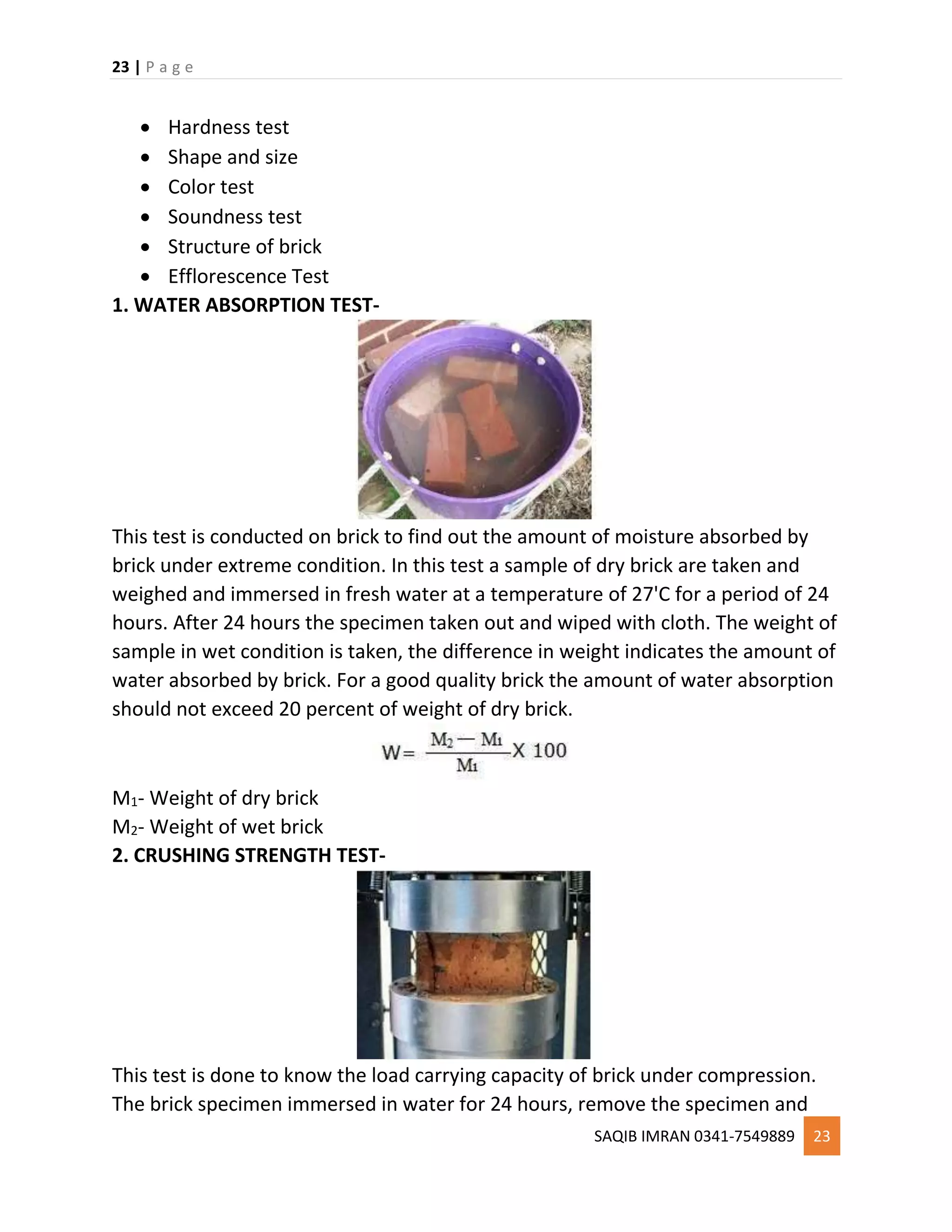 23 | P a g e
SAQIB IMRAN 0341-7549889 23
 Hardness test
 Shape and size
 Color test
 Soundness test
 Structure of brick
 Efflorescence Test
1. WATER ABSORPTION TEST-
This test is conducted on brick to find out the amount of moisture absorbed by
brick under extreme condition. In this test a sample of dry brick are taken and
weighed and immersed in fresh water at a temperature of 27'C for a period of 24
hours. After 24 hours the specimen taken out and wiped with cloth. The weight of
sample in wet condition is taken, the difference in weight indicates the amount of
water absorbed by brick. For a good quality brick the amount of water absorption
should not exceed 20 percent of weight of dry brick.
M1- Weight of dry brick
M2- Weight of wet brick
2. CRUSHING STRENGTH TEST-
This test is done to know the load carrying capacity of brick under compression.
The brick specimen immersed in water for 24 hours, remove the specimen and
 