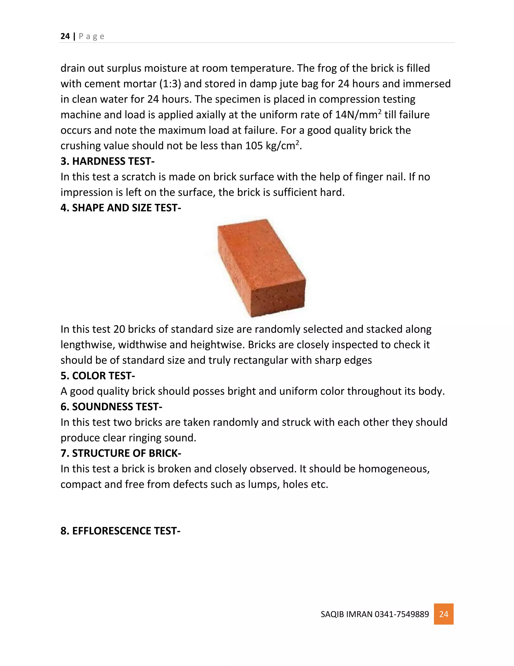 24 | P a g e
SAQIB IMRAN 0341-7549889 24
drain out surplus moisture at room temperature. The frog of the brick is filled
with cement mortar (1:3) and stored in damp jute bag for 24 hours and immersed
in clean water for 24 hours. The specimen is placed in compression testing
machine and load is applied axially at the uniform rate of 14N/mm2
till failure
occurs and note the maximum load at failure. For a good quality brick the
crushing value should not be less than 105 kg/cm2
.
3. HARDNESS TEST-
In this test a scratch is made on brick surface with the help of finger nail. If no
impression is left on the surface, the brick is sufficient hard.
4. SHAPE AND SIZE TEST-
In this test 20 bricks of standard size are randomly selected and stacked along
lengthwise, widthwise and heightwise. Bricks are closely inspected to check it
should be of standard size and truly rectangular with sharp edges
5. COLOR TEST-
A good quality brick should posses bright and uniform color throughout its body.
6. SOUNDNESS TEST-
In this test two bricks are taken randomly and struck with each other they should
produce clear ringing sound.
7. STRUCTURE OF BRICK-
In this test a brick is broken and closely observed. It should be homogeneous,
compact and free from defects such as lumps, holes etc.
8. EFFLORESCENCE TEST-
 