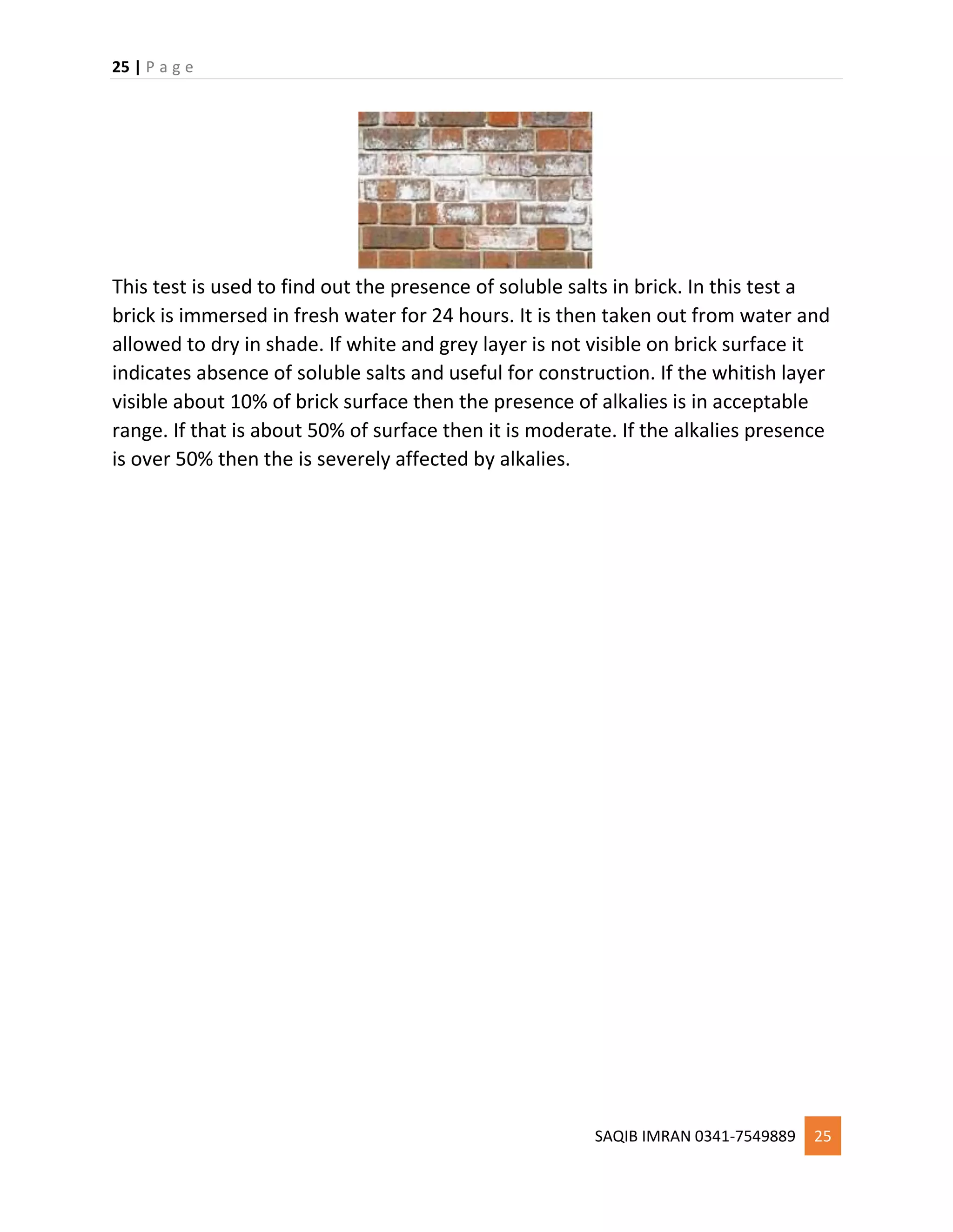 25 | P a g e
SAQIB IMRAN 0341-7549889 25
This test is used to find out the presence of soluble salts in brick. In this test a
brick is immersed in fresh water for 24 hours. It is then taken out from water and
allowed to dry in shade. If white and grey layer is not visible on brick surface it
indicates absence of soluble salts and useful for construction. If the whitish layer
visible about 10% of brick surface then the presence of alkalies is in acceptable
range. If that is about 50% of surface then it is moderate. If the alkalies presence
is over 50% then the is severely affected by alkalies.
 