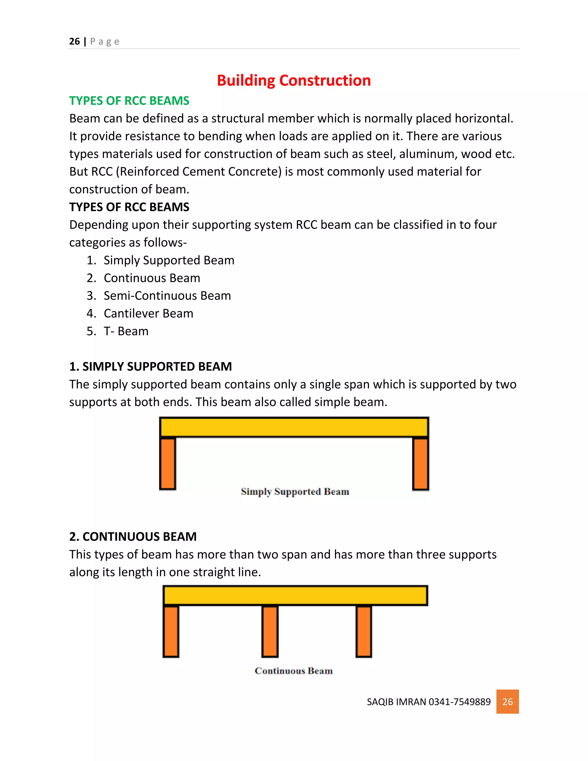 26 | P a g e
SAQIB IMRAN 0341-7549889 26
Building Construction
TYPES OF RCC BEAMS
Beam can be defined as a structural member which is normally placed horizontal.
It provide resistance to bending when loads are applied on it. There are various
types materials used for construction of beam such as steel, aluminum, wood etc.
But RCC (Reinforced Cement Concrete) is most commonly used material for
construction of beam.
TYPES OF RCC BEAMS
Depending upon their supporting system RCC beam can be classified in to four
categories as follows-
1. Simply Supported Beam
2. Continuous Beam
3. Semi-Continuous Beam
4. Cantilever Beam
5. T- Beam
1. SIMPLY SUPPORTED BEAM
The simply supported beam contains only a single span which is supported by two
supports at both ends. This beam also called simple beam.
2. CONTINUOUS BEAM
This types of beam has more than two span and has more than three supports
along its length in one straight line.
 